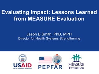Evaluating Impact: Lessons Learned 
from MEASURE Evaluation 
Jason B Smith, PhD, MPH 
Director for Health Systems Strengthening 
 