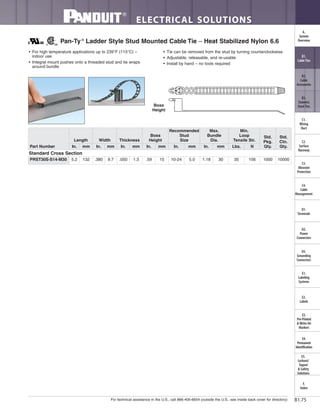 For technical assistance in the U.S., call 866-405-6654 (outside the U.S., see inside back cover for directory)
ELECTRICAL SOLUTIONS
B1.75
B2.
Cable
Accessories
C1.
Wiring
Duct
C3.
Abrasion
Protection
C4.
Cable
Management
D1.
Terminals
D2.
Power
Connectors
E1.
Labeling
Systems
E2.
Labels
E3.
Pre-Printed
& Write-On
Markers
F.
Index
B3.
Stainless
Steel Ties
C2.
Surface
Raceway
E5.
Lockout/
Tagout
& Safety
Solutions
B1.
Cable Ties
A.
System
Overview
D3.
Grounding
Connectors
E4.
Permanent
Identification
• For high temperature applications up to 239°F (115°C) –
indoor use
• Integral mount pushes onto a threaded stud and tie wraps
around bundle
• Tie can be removed from the stud by turning counterclockwise
• Adjustable, releasable, and re-usable
• Install by hand – no tools required
Pan-Ty®
Ladder Style Stud Mounted Cable Tie – Heat Stabilized Nylon 6.6
Part Number
Length Width Thickness
Boss
Height
Recommended
Stud
Size
Max.
Bundle
Dia.
Min.
Loop
Tensile Str.
Std.
Pkg.
Qty.
Std.
Ctn.
Qty.In. mm In. mm In. mm In. mm In. mm In. mm Lbs. N
Standard Cross Section
PRST30S-S14-M30 5.2 132 .380 9.7 .050 1.3 .59 15 10-24 5.0 1.18 30 35 156 1000 10000
Boss
Height
 