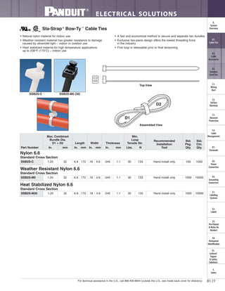 For technical assistance in the U.S., call 866-405-6654 (outside the U.S., see inside back cover for directory)
ELECTRICAL SOLUTIONS
B1.77
B2.
Cable
Accessories
C1.
Wiring
Duct
C3.
Abrasion
Protection
C4.
Cable
Management
D1.
Terminals
D2.
Power
Connectors
E1.
Labeling
Systems
E2.
Labels
E3.
Pre-Printed
& Write-On
Markers
F.
Index
B3.
Stainless
Steel Ties
C2.
Surface
Raceway
E5.
Lockout/
Tagout
& Safety
Solutions
B1.
Cable Ties
A.
System
Overview
D3.
Grounding
Connectors
E4.
Permanent
Identification
• Natural nylon material for indoor use
• Weather resistant material has greater resistance to damage
caused by ultraviolet light – indoor or outdoor use
• Heat stabilized material for high temperature applications
up to 239°F (115°C) – indoor use
• A fast and economical method to secure and separate two bundles
• Exclusive two-piece design offers the lowest threading force
in the industry
• First loop is releasable prior to final tensioning
Sta-Strap®
Bow-Ty™
Cable Ties
SSB2S-C SSB2S-M0 (30)
Top View
Part Number
Max. Combined
Bundle Dia.
D1 + D2 Length Width Thickness
Min.
Loop
Tensile Str.
Recommended
Installation
Tool
Std.
Pkg.
Qty.
Std.
Ctn.
Qty.In. mm In. mm In. mm In. mm Lbs. N
Nylon 6.6
Standard Cross Section
SSB2S-C 1.25 32 6.8 172 .18 4.6 .045 1.1 30 133 Hand install only 100 1000
Weather Resistant Nylon 6.6
Standard Cross Section
SSB2S-M0 1.25 32 6.8 172 .18 4.6 .045 1.1 30 133 Hand install only 1000 10000
Heat Stabilized Nylon 6.6
Standard Cross Section
SSB2S-M30 1.25 32 6.8 172 .18 4.6 .045 1.1 30 133 Hand install only 1000 10000
Assembled View
D1
D2
 