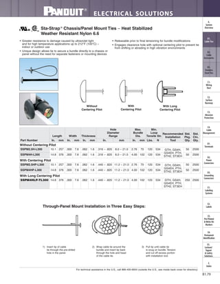 For technical assistance in the U.S., call 866-405-6654 (outside the U.S., see inside back cover for directory)
ELECTRICAL SOLUTIONS
B1.79
B2.
Cable
Accessories
C1.
Wiring
Duct
C3.
Abrasion
Protection
C4.
Cable
Management
D1.
Terminals
D2.
Power
Connectors
E1.
Labeling
Systems
E2.
Labels
E3.
Pre-Printed
& Write-On
Markers
F.
Index
B3.
Stainless
Steel Ties
C2.
Surface
Raceway
E5.
Lockout/
Tagout
& Safety
Solutions
B1.
Cable Ties
A.
System
Overview
D3.
Grounding
Connectors
E4.
Permanent
Identification
• Greater resistance to damage caused by ultraviolet light
and for high temperature applications up to 212°F (100°C) –
indoor or outdoor use
• Unique design allows tie to secure a bundle directly to a chassis or
panel without the need for separate fasteners or mounting devices
• Releasable prior to final tensioning for bundle modifications
• Engages clearance hole with optional centering pilot to prevent tie
from shifting or abrading in high vibration environments
Sta-Strap®
Chassis/Panel Mount Ties – Heat Stabilized
Weather Resistant Nylon 6.6
Without
Centering Pilot
With
Centering Pilot
With Long
Centering Pilot
1) Insert tip of cable
tie through the pre-drilled
hole in the panel.
2) Wrap cable tie around the
bundle and insert tip back
through the hole and head
of the cable tie.
3) Pull tip until cable tie
is snug on bundle. Tension
and cut off excess portion
with installation tool.
Through-Panel Mount Installation in Three Easy Steps:
Part Number
Length Width Thickness
Hole
Diameter
Range
Max.
Bundle
Dia.
Min.
Loop
Tensile Str.
Recommended
Installation
Tool
Std.
Pkg.
Qty.
Std.
Ctn.
Qty.In. mm In. mm In. mm In. mm In. mm Lbs. N
Without Centering Pilot
SSPM2.5H-L300 10.1 257 .300 7.6 .062 1.6 .316 – .820 8.0 – 21.0 2.76 70 120 534 GTH, GS4H,
GS4EH, PTH,
STH2, ST3EH
50 2500
SSPM4H-L300 14.8 376 .300 7.6 .062 1.6 .316 – .820 8.0 – 21.0 4.00 102 120 534 50 2500
With Centering Pilot
SSPM2.5HP-L300 10.1 257 .300 7.6 .062 1.6 .440 – .820 11.2 – 21.0 2.76 70 120 534 GTH, GS4H,
GS4EH, PTH,
STH2, ST3EH
50 2500
SSPM4HP-L300 14.8 376 .300 7.6 .062 1.6 .440 – .820 11.2 – 21.0 4.00 102 120 534 50 2500
With Long Centering Pilot
SSPM4HLP-TL300 14.8 376 .300 7.6 .062 1.6 .440 – .820 11.2 – 21.0 4.00 102 120 534 GTH, GS4H,
GS4EH, PTH,
STH2, ST3EH
250 2500
 