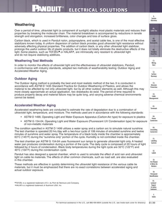 For technical assistance in the U.S., call 866-405-6654 (outside the U.S., see inside back cover for directory)
ELECTRICAL SOLUTIONS
B1.99
B2.
Cable
Accessories
C1.
Wiring
Duct
C3.
Abrasion
Protection
C4.
Cable
Management
D1.
Terminals
D2.
Power
Connectors
E1.
Labeling
Systems
E2.
Labels
E3.
Pre-Printed
& Write-On
Markers
F.
Index
B3.
Stainless
Steel Ties
C2.
Surface
Raceway
E5.
Lockout/
Tagout
& Safety
Solutions
B1.
Cable Ties
A.
System
Overview
D3.
Grounding
Connectors
E4.
Permanent
Identification
Over a period of time, ultraviolet light (a component of sunlight) attacks most plastic materials and reduces their
properties by breaking the molecular chain. The material breakdown is accompanied by reductions in tensile
strength and elongation, increased brittleness, color changes and loss of surface gloss.
Carbon black, which is used in Panduit nylon, polypropylene, and acetal cable ties, is one of the most effective
stabilizers known today. A uniform dispersion of carbon black provides good ultraviolet light resistance without
adversely affecting physical properties. The addition of carbon black, or any other ultraviolet light stabilizer,
prolongs the useful outdoor life of plastic products, but it does not totally eliminate the destructive effects of the
light. Some plastics, such as TEFZEL■ or HALAR▲, are intrinsically very resistant to ultraviolet light
and do not require stabilizing additives.
Weathering Test Methods
In order to monitor the effects of ultraviolet light and the effectiveness of ultraviolet stabilizers, Panduit,
in conformance with industry standards, adopted two methods of weatherability testing: Outdoor Aging and
Accelerated Weather Aging.
Outdoor Aging
The Outdoor Aging method is probably the best and most realistic method of the two. It is conducted in
accordance with ASTM D 1435 Standard Practice for Outdoor Weathering of Plastics, and allows the
material to be affected by not only ultraviolet light, but by all other outdoor elements as well. Although this may
more closely approximate an actual application, two drawbacks do exist. The period of time required to
produce property decay and material failure may be quite long, and varying adverse chemical environments
cannot be tested.
Accelerated Weather Aging
Accelerated weathering tests are conducted to estimate the rate of degradation due to a combination of
ultraviolet light, temperature, and moisture. The methods used are in accordance with the following standards:
• ASTM D 1499, Operating Light and Water Exposure Apparatus (Carbon-Arc type) for exposure to plastics
• ASTM G 154-04, Operating Light and Water Exposure (Fluorescent UV Condensation type) for exposure
of non-metallic materials
The condition specified in ASTM D 1499 utilizes a water spray and a carbon arc to simulate natural sunshine.
The test chamber is operated 20 hrs./day with a two-hour cycle of 108 minutes of simulated sunshine and twelve
minutes of sunshine and water spray. The temperature of a black body inside the chamber is approximately
63°C (145°F) during the “sunshine only” portion of the cycle. Humidity is not controlled inside the chamber.
The test chamber per ASTM G 154-04 uses fluorescent sun lamps to generate ultraviolet light only. A heated
water pan produces condensation during a portion of the cycle. The daily cycle is composed of 20 hours of light
followed by 4 hours of condensation. Black body temperatures during the light cycle are 50°C (122°F) and
40°C (104°F) during the condensation cycle.
Panduit has also designed a special chamber, which is used to simulate the effect of acid rain and ultraviolet
light on cable tie materials. The effects of other common chemicals, such as road salt, are also evaluated
in this chamber.
These methods are effective in quickly determining the ultraviolet light resistance of the various cable tie
materials, but it must be emphasized that there are no exact correlations between accelerated aging and
actual outdoor exposure.
■
TEFZEL is a registered trademark of E.I. du Pont de Nemours and Company.
▲
HALAR is a registered trademark of Ausimont USA, Inc.
Weathering
 