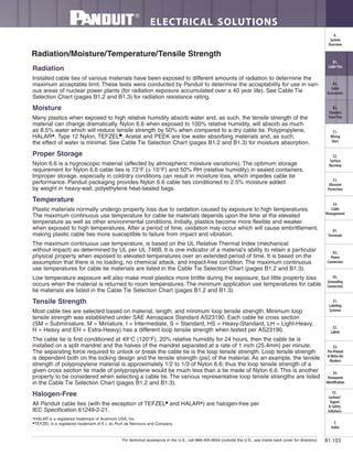 For technical assistance in the U.S., call 866-405-6654 (outside the U.S., see inside back cover for directory)
ELECTRICAL SOLUTIONS
B1.103
B2.
Cable
Accessories
C1.
Wiring
Duct
C3.
Abrasion
Protection
C4.
Cable
Management
D1.
Terminals
D2.
Power
Connectors
E1.
Labeling
Systems
E2.
Labels
E3.
Pre-Printed
& Write-On
Markers
F.
Index
B3.
Stainless
Steel Ties
C2.
Surface
Raceway
E5.
Lockout/
Tagout
& Safety
Solutions
B1.
Cable Ties
A.
System
Overview
D3.
Grounding
Connectors
E4.
Permanent
Identification
Radiation
Installed cable ties of various materials have been exposed to different amounts of radiation to determine the
maximum acceptable limit. These tests were conducted by Panduit to determine the acceptability for use in vari-
ous areas of nuclear power plants (for radiation exposure accumulated over a 40 year life). See Cable Tie
Selection Chart (pages B1.2 and B1.3) for radiation resistance rating.
Moisture
Many plastics when exposed to high relative humidity absorb water and, as such, the tensile strength of the
material can change dramatically. Nylon 6.6 when exposed to 100% relative humidity, will absorb as much
as 8.5% water which will reduce tensile strength by 50% when compared to a dry cable tie. Polypropylene,
HALAR▲
, Type 12 Nylon, TEFZEL■
, Acetal and PEEK are low water absorbing materials and, as such,
the effect of water is minimal. See Cable Tie Selection Chart (pages B1.2 and B1.3) for moisture absorption.
Proper Storage
Nylon 6.6 is a hygroscopic material (affected by atmospheric moisture variations). The optimum storage
requirement for Nylon 6.6 cable ties is 73°F (± 15°F) and 50% RH (relative humidity) in sealed containers.
Improper storage, especially in cold/dry conditions can result in moisture loss, which impedes cable tie
performance. Panduit packaging provides Nylon 6.6 cable ties conditioned to 2.5% moisture added
by weight in heavy-wall, polyethylene heat-sealed bags.
Temperature
Plastic materials normally undergo property loss due to oxidation caused by exposure to high temperatures.
The maximum continuous use temperature for cable tie materials depends upon the time at the elevated
temperature as well as other environmental conditions. Initially, plastics become more flexible and weaker
when exposed to high temperatures. After a period of time, oxidation may occur which will cause embrittlement,
making plastic cable ties more susceptible to failure from impact and vibration.
The maximum continuous use temperature, is based on the UL Relative Thermal Index (mechanical
without impact) as determined by UL per UL 746B. It is one indicator of a material’s ability to retain a particular
physical property when exposed to elevated temperatures over an extended period of time. It is based on the
assumption that there is no loading, no chemical attack, and impact-free condition. The maximum continuous
use temperatures for cable tie materials are listed in the Cable Tie Selection Chart (pages B1.2 and B1.3).
Low temperature exposure will also make most plastics more brittle during the exposure, but little property loss
occurs when the material is returned to room temperatures. The minimum application use temperatures for cable
tie materials are listed in the Cable Tie Selection Chart (pages B1.2 and B1.3).
Tensile Strength
Most cable ties are selected based on material, length, and minimum loop tensile strength. Minimum loop
tensile strength was established under SAE Aerospace Standard AS23190. Each cable tie cross section
(SM = Subminiature, M = Miniature, I = Intermediate, S = Standard, HS = Heavy-Standard, LH = Light-Heavy,
H = Heavy and EH = Extra-Heavy) has a different loop tensile strength when tested per AS23190.
The cable tie is first conditioned at 49°C (120°F), 20% relative humidity for 24 hours, then the cable tie is
installed on a split mandrel and the halves of the mandrel separated at a rate of 1 inch (25.4mm) per minute.
The separating force required to unlock or break the cable tie is the loop tensile strength. Loop tensile strength
is dependent both on the locking design and the tensile strength (psi) of the material. As an example, the tensile
strength of polypropylene material is approximately 1/2 to 1/3 of Nylon 6.6; thus the loop tensile strength of a
given cross section tie made of polypropylene would be much less than a tie made of Nylon 6.6. This is another
property to be considered when selecting a cable tie. The various representative loop tensile strengths are listed
in the Cable Tie Selection Chart (pages B1.2 and B1.3).
Halogen-Free
All Panduit cable ties (with the exception of TEFZEL■
and HALAR▲
) are halogen-free per
IEC Specification 61249-2-21.
Radiation/Moisture/Temperature/Tensile Strength
▲
HALAR is a registered trademark of Ausimont USA, Inc.
■
TEFZEL is a registered trademark of E.I. du Pont de Nemours and Company.
 