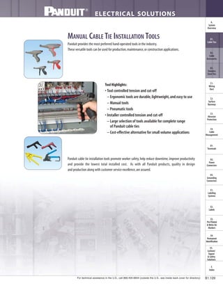 For technical assistance in the U.S., call 866-405-6654 (outside the U.S., see inside back cover for directory)
ELECTRICAL SOLUTIONS
B1.109
B2.
Cable
Accessories
C1.
Wiring
Duct
C3.
Abrasion
Protection
C4.
Cable
Management
D1.
Terminals
D2.
Power
Connectors
E1.
Labeling
Systems
E2.
Labels
E3.
Pre-Printed
& Write-On
Markers
F.
Index
B3.
Stainless
Steel Ties
C2.
Surface
Raceway
E5.
Lockout/
Tagout
& Safety
Solutions
B1.
Cable Ties
A.
System
Overview
D3.
Grounding
Connectors
E4.
Permanent
Identification
MANUAL CABLE TIE INSTALLATION TOOLS
Panduit provides the most preferred hand-operated tools in the industry.
These versatile tools can be used for production,maintenance,or construction applications.
Tool Highlights:
• Tool controlled tension and cut-off
– Ergonomic tools are durable,lightweight,and easy to use
– Manual tools
– Pneumatic tools
• Installer controlled tension and cut-off
– Large selection of tools available for complete range
of Panduit cable ties
– Cost-effective alternative for small volume applications
Panduit cable tie installation tools promote worker safety,help reduce downtime,improve productivity
and provide the lowest total installed cost. As with all Panduit products, quality in design
and production along with customer service excellence,are assured.
 