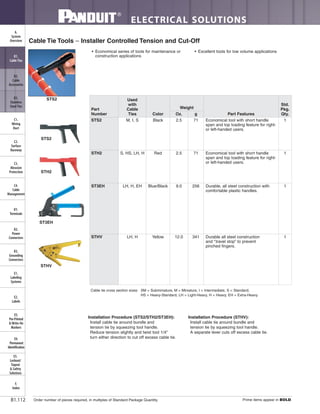 ELECTRICAL SOLUTIONS
Order number of pieces required, in multiples of Standard Package Quantity. Prime items appear in BOLD.B1.112
B2.
Cable
Accessories
C1.
Wiring
Duct
C3.
Abrasion
Protection
C4.
Cable
Management
D1.
Terminals
D2.
Power
Connectors
E1.
Labeling
Systems
E2.
Labels
E3.
Pre-Printed
& Write-On
Markers
F.
Index
B3.
Stainless
Steel Ties
C2.
Surface
Raceway
E5.
Lockout/
Tagout
& Safety
Solutions
B1.
Cable Ties
A.
System
Overview
D3.
Grounding
Connectors
E4.
Permanent
Identification
• Economical series of tools for maintenance or
construction applications
• Excellent tools for low volume applications
Cable Tie Tools – Installer Controlled Tension and Cut-Off
Cable tie cross section sizes: SM = Subminiature, M = Miniature, I = Intermediate, S = Standard,
HS = Heavy-Standard, LH = Light-Heavy, H = Heavy, EH = Extra-Heavy.
STS2
Installation Procedure (STS2/STH2/ST3EH):
Install cable tie around bundle and
tension tie by squeezing tool handle.
Reduce tension slightly and twist tool 1/4"
turn either direction to cut off excess cable tie.
Installation Procedure (STHV):
Install cable tie around bundle and
tension tie by squeezing tool handle.
A separate lever cuts off excess cable tie.
STS2
STH2
ST3EH
STHV
Part
Number
Used
with
Cable
Ties Color
Weight
Part Features
Std.
Pkg.
Qty.Oz. g
STS2 M, I, S Black 2.5 71 Economical tool with short handle
span and top loading feature for right-
or left-handed users.
1
STH2 S, HS, LH, H Red 2.5 71 Economical tool with short handle
span and top loading feature for right-
or left-handed users.
1
ST3EH LH, H, EH Blue/Black 9.0 256 Durable, all steel construction with
comfortable plastic handles.
1
STHV LH, H Yellow 12.0 341 Durable all steel construction
and “travel stop” to prevent
pinched fingers.
1
 