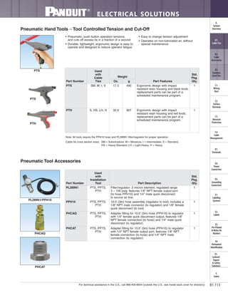 For technical assistance in the U.S., call 866-405-6654 (outside the U.S., see inside back cover for directory)
ELECTRICAL SOLUTIONS
B1.113
B2.
Cable
Accessories
C1.
Wiring
Duct
C3.
Abrasion
Protection
C4.
Cable
Management
D1.
Terminals
D2.
Power
Connectors
E1.
Labeling
Systems
E2.
Labels
E3.
Pre-Printed
& Write-On
Markers
F.
Index
B3.
Stainless
Steel Ties
C2.
Surface
Raceway
E5.
Lockout/
Tagout
& Safety
Solutions
B1.
Cable Ties
A.
System
Overview
D3.
Grounding
Connectors
E4.
Permanent
Identification
• Pneumatic, push button operation tensions
and cuts off excess tie in a fraction of a second
• Durable, lightweight, ergonomic design is easy to
operate and designed to reduce operator fatigue
• Easy to change tension adjustment
• Operates on non-lubricated air, without
special maintenance
Pneumatic Hand Tools – Tool Controlled Tension and Cut-Off
Note: All tools require the PPH10 hose and PL289N1 filter/regulator for proper operation.
Cable tie cross section sizes: SM = Subminiature, M = Miniature, I = Intermediate, S = Standard,
HS = Heavy-Standard, LH = Light-Heavy, H = Heavy.
PTS
PTS
PTH
Pneumatic Tool Accessories
PL289N1/PPH10
PHCAQ
PHCAT
Part Number
Used
with
Cable
Ties
Weight
Part Features
Std.
Pkg.
Qty.Oz. g
PTS SM, M, I, S 17.3 490 Ergonomic design with impact
resistant resin housing and black knob;
replacement parts can be part of a
scheduled maintenance program.
1
PTH S, HS, LH, H 32.0 907 Ergonomic design with impact
resistant resin housing and red knob;
replacement parts can be part of a
scheduled maintenance program.
1
Part Number
Used
with
Installation
Tool Part Description
Std.
Pkg.
Qty.
PL289N1 PTS, PPTS,
PTH
Filter/regulator .5 micron element, regulated range
3 – 100 psig, features 1/8" NPT female output port
(to hose PPH10) and 1/4" male quick disconnect
to source air line.
1
PPH10 PTS, PPTS,
PTH
10.0' (3m) hose assembly (regulator to tool); includes a
1/8" NPT male connector (to regulator) and 1/8" female
quick disconnect (to tool).
1
PHCAQ PTS, PPTS,
PTH
Adapter fitting for 10.0' (3m) hose (PPH10) to regulator
with 1/4" female quick disconnect output, features 1/8"
NPT female connection (to hose) and 1/4" male quick
disconnect (to regulator).
1
PHCAT PTS, PPTS,
PTH
Adapter fitting for 10.0' (3m) hose (PPH10) to regulator
with 1/4" NPT female output port, features 1/8" NPT
female connection (to hose) and 1/4" NPT male
connection (to regulator).
1
 