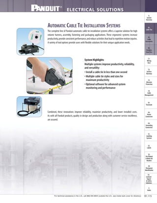 AUTOMATIC CABLE TIE INSTALLATION SYSTEMS
The complete line of Panduit automatic cable tie installation systems offers a superior solution for high
volume harness, assembly, fastening and packaging applications. These ergonomic systems increase
productivity,provideconsistentperformance,andreduceactivitiesthatleadtorepetitivemotioninjuries.
A variety of tool options provide users with flexible solutions for their unique application needs.
System Highlights
Multiple systems improve productivity,reliability,
and versatility:
• Install a cable tie in less than one second
• Multiple cable tie styles and sizes for
maximum productivity
• Optional software for advanced system
monitoring and performance
Combined, these innovations improve reliability, maximize productivity, and lower installed costs.
As with all Panduit products, quality in design and production along with customer service excellence,
are assured.
For technical assistance in the U.S., call 866-405-6654 (outside the U.S., see inside back cover for directory)
ELECTRICAL SOLUTIONS
B1.115
B2.
Cable
Accessories
C1.
Wiring
Duct
C3.
Abrasion
Protection
C4.
Cable
Management
D1.
Terminals
D2.
Power
Connectors
E1.
Labeling
Systems
E2.
Labels
E3.
Pre-Printed
& Write-On
Markers
F.
Index
B3.
Stainless
Steel Ties
C2.
Surface
Raceway
E5.
Lockout/
Tagout
& Safety
Solutions
B1.
Cable Ties
A.
System
Overview
D3.
Grounding
Connectors
E4.
Permanent
Identification
 