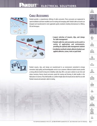For technical assistance in the U.S., call 866-405-6654 (outside the U.S., see inside back cover for directory)
ELECTRICAL SOLUTIONS
B2.1
B2.
Cable
Accessories
C1.
Wiring
Duct
C3.
Abrasion
Protection
C4.
Cable
Management
D1.
Terminals
D2.
Power
Connectors
E1.
Labeling
Systems
E2.
Labels
E3.
Pre-Printed
& Write-On
Markers
F.
Index
B3.
Stainless
Steel Ties
C2.
Surface
Raceway
E5.
Lockout/
Tagout
& Safety
Solutions
B1.
Cable Ties
A.
System
Overview
D3.
Grounding
Connectors
E4.
Permanent
Identification
CABLE ACCESSORIES
Panduit provides a comprehensive offering of cable accessories. These accessories are engineered to
speedinstallationandlowerinstalledcostsforroutingandmanagingcable.Panduitcableaccessoriesare
designed and manufactured to meet applicable quality standards including International, UL, Military,
ISO and Aerospace.
Panduit mounts, clips, and clamps are manufactured in an environment committed to design
innovation,high quality,and knowledgeable service to our customers.Adhesive backed mounts provide
a strong adhesive bond for long-term reliability.Cable clips offer a one-piece solution to save time and
reduce inventory. Harness board accessories speed the routing and forming of cable bundles in the
fabricationofaharness.Theyholdbundlesatauniformheightabovetheboardandareidealforusewith
Panduit manual and automatic cable tie tooling.
• Largest selection of mounts, clips, and clamps
for cable management
• Panduit cable ties and accessories can be used in a
variety of applications and environments,
providing the optimal cable management solution
• Installationmethodsincludeadhesivebacked,user
applied adhesive,screws,rivets or push barb
 