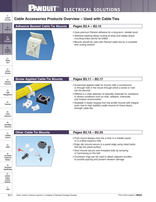 ELECTRICAL SOLUTIONS
Order number of pieces required, in multiples of Standard Package Quantity. Prime items appear in BOLD.B2.2
B2.
Cable
Accessories
C1.
Wiring
Duct
C3.
Abrasion
Protection
C4.
Cable
Management
D1.
Terminals
D2.
Power
Connectors
E1.
Labeling
Systems
E2.
Labels
E3.
Pre-Printed
& Write-On
Markers
F.
Index
B3.
Stainless
Steel Ties
C2.
Surface
Raceway
E5.
Lockout/
Tagout
& Safety
Solutions
B1.
Cable Ties
A.
System
Overview
D3.
Grounding
Connectors
E4.
Permanent
Identification
Cable Accessories Products Overview – Used with Cable Ties
Adhesive Backed Cable Tie Mounts Pages B2.4 – B2.10
Other Cable Tie Mounts Pages B2.18 – B2.29
• Uses premium Panduit adhesive for a long-term, reliable bond
• Adhesive backing allows routing of wires and cables where
mounting holes cannot be drilled
• Mounts should be used with Panduit cable ties for a complete
wire routing solution
• Screw/rivet applied cable tie mounts offer a countersunk
or through hole in the mount through which a screw or rivet
can be secured
• Offered in a wide selection of specialty materials for resistance
to severe conditions such as heat, radiation, chemicals,
and outdoor environments
• Available in styles ranging from low profile mounts with integral
push-rivet to high stability cradle mounts for Extra-Heavy
strength cable ties
• Push mount designs lock into a hole in a metallic panel
or in a blind masonry hole
• Edge clip mounts secure to a panel edge using metal barbs
that dig into panel surface
• Stud mounts secure onto threaded bolts by screwing
or hammering on the bolt
• Connector rings can be used to attach adjacent bundles
to provide spacing and prevent vibration damage
Screw Applied Cable Tie Mounts Pages B2.11 – B2.17
 
