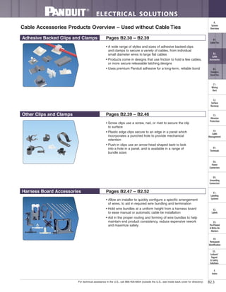 For technical assistance in the U.S., call 866-405-6654 (outside the U.S., see inside back cover for directory)
ELECTRICAL SOLUTIONS
B2.3
B2.
Cable
Accessories
C1.
Wiring
Duct
C3.
Abrasion
Protection
C4.
Cable
Management
D1.
Terminals
D2.
Power
Connectors
E1.
Labeling
Systems
E2.
Labels
E3.
Pre-Printed
& Write-On
Markers
F.
Index
B3.
Stainless
Steel Ties
C2.
Surface
Raceway
E5.
Lockout/
Tagout
& Safety
Solutions
B1.
Cable Ties
A.
System
Overview
D3.
Grounding
Connectors
E4.
Permanent
Identification
Other Clips and Clamps Pages B2.39 – B2.46
Adhesive Backed Clips and Clamps Pages B2.30 – B2.39
Harness Board Accessories Pages B2.47 – B2.52
• A wide range of styles and sizes of adhesive backed clips
and clamps to secure a variety of cables, from individual
small diameter wires to large flat cables
• Products come in designs that use friction to hold a few cables,
or more secure releasable latching designs
• Uses premium Panduit adhesive for a long-term, reliable bond
• Screw clips use a screw, nail, or rivet to secure the clip
to surface
• Plastic edge clips secure to an edge in a panel which
incorporates a punched hole to provide mechanical
retention
• Push-in clips use an arrow-head shaped barb to lock
into a hole in a panel, and is available in a range of
bundle sizes
• Allow an installer to quickly configure a specific arrangement
of wires, to aid in required wire bundling and termination
• Hold wire bundles at a uniform height from a harness board
to ease manual or automatic cable tie installation
• Aid in the proper routing and forming of wire bundles to help
maintain end product consistency, reduce expensive rework
and maximize safety
Cable Accessories Products Overview – Used without Cable Ties
 