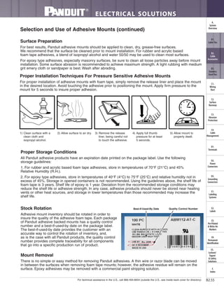 For technical assistance in the U.S., call 866-405-6654 (outside the U.S., see inside back cover for directory)
ELECTRICAL SOLUTIONS
B2.55
B2.
Cable
Accessories
C1.
Wiring
Duct
C3.
Abrasion
Protection
C4.
Cable
Management
D1.
Terminals
D2.
Power
Connectors
E1.
Labeling
Systems
E2.
Labels
E3.
Pre-Printed
& Write-On
Markers
F.
Index
B3.
Stainless
Steel Ties
C2.
Surface
Raceway
E5.
Lockout/
Tagout
& Safety
Solutions
B1.
Cable Ties
A.
System
Overview
D3.
Grounding
Connectors
E4.
Permanent
Identification
Proper Storage Conditions
All Panduit adhesive products have an expiration date printed on the package label. Use the following
storage guidelines:
1. For rubber and acrylic based foam tape adhesives, store in temperatures of 70°F (21°C) and 45%
Relative Humidity (R.H.).
2. For epoxy type adhesives, store in temperatures of 40°F (4°C) to 75°F (25°C) and relative humidity not in
excess of 45%. Storage in opened containers is not recommended. Using the guidelines above, the shelf life of
foam tape is 3 years. Shelf life of epoxy is 1 year. Deviation from the recommended storage conditions may
reduce the shelf life or adhesive strength. In any case, adhesive products should never be stored near heating
vents or other heat sources, and storage in lower temperatures than those recommended may increase the
shelf life.
Stock Rotation
Adhesive mount inventory should be rotated in order to
insure the quality of the adhesive foam tape. Each package
of Panduit adhesive backed mounts has a quality control
number and a best-if-used-by date on the package label.
The best-if-used-by date provides the customer with an
accurate way to control the rotation of inventory, and,
as is the case with all Panduit products, the quality control
number provides complete traceability for all components
that go into a specific production run of product.
Mount Removal
There is no simple or easy method for removing Panduit adhesives. A thin wire or razor blade can be moved
in between the surfaces when removing foam tape mounts; however, the adhesive residue will remain on the
surface. Epoxy adhesives may be removed with a commercial paint stripping solution.
Best-If-Used-By Date
Selection and Use of Adhesive Mounts (continued)
Surface Preparation
For best results, Panduit adhesive mounts should be applied to clean, dry, grease-free surfaces.
We recommend that the surface be cleaned prior to mount installation. For rubber and acrylic based
foam tape adhesives, a blend of isopropyl alcohol and water 50/50 may be used to clean most surfaces.
For epoxy type adhesives, especially masonry surfaces, be sure to clean all loose particles away before mount
installation. Some surface abrasion is recommended to achieve maximum strength. A light rubbing with medium
grit emery cloth or sandpaper is best. Wash after abrading.
Proper Installation Techniques For Pressure Sensitive Adhesive Mounts
For proper installation of adhesive mounts with foam tape, simply remove the release liner and place the mount
in the desired location. Avoid touching the adhesive prior to positioning the mount. Apply firm pressure to the
mount for 5 seconds to insure proper adhesion.
Alcohol
12
6
39
1) Clean surface with a
clean cloth and
isopropyl alcohol.
2) Allow surface to air dry. 3) Remove the release
liner, being careful not
to touch the adhesive.
4) Apply full thumb
pressure for at least
5 seconds.
5) Allow mount to
properly dwell.
Quality Control Number
 