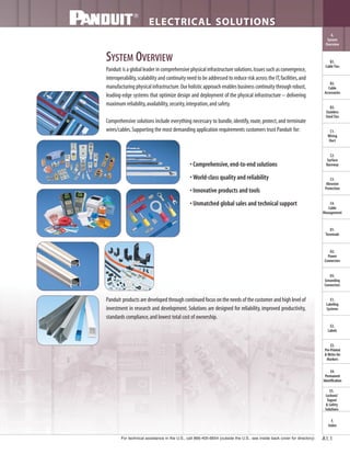 For technical assistance in the U.S., call 866-405-6654 (outside the U.S., see inside back cover for directory)
ELECTRICAL SOLUTIONS
B2.
Cable
Accessories
C1.
Wiring
Duct
C3.
Abrasion
Protection
C4.
Cable
Management
D1.
Terminals
D2.
Power
Connectors
E1.
Labeling
Systems
E2.
Labels
E3.
Pre-Printed
& Write-On
Markers
F.
Index
B3.
Stainless
Steel Ties
C2.
Surface
Raceway
E5.
Lockout/
Tagout
& Safety
Solutions
B1.
Cable Ties
A.
System
Overview
D3.
Grounding
Connectors
E4.
Permanent
Identification
A1.1
SYSTEM OVERVIEW
Panduit is a global leader in comprehensive physical infrastructure solutions.Issues such as convergence,
interoperability,scalability and continuity need to be addressed to reduce risk across the IT,facilities,and
manufacturing physical infrastructure.Our holistic approach enables business continuity through robust,
leading-edge systems that optimize design and deployment of the physical infrastructure – delivering
maximum reliability,availability,security,integration,and safety.
Comprehensive solutions include everything necessary to bundle,identify,route,protect,and terminate
wires/cables.Supporting the most demanding application requirements customers trust Panduit for:
• Comprehensive,end-to-end solutions
• World-class quality and reliability
• Innovative products and tools
• Unmatched global sales and technical support
Panduit products are developed through continued focus on the needs of the customer and high level of
investment in research and development. Solutions are designed for reliability, improved productivity,
standards compliance,and lowest total cost of ownership.
 