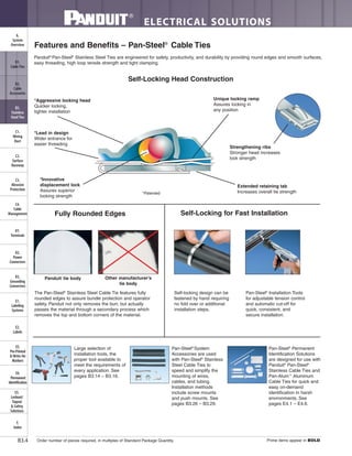 ELECTRICAL SOLUTIONS
Order number of pieces required, in multiples of Standard Package Quantity. Prime items appear in BOLD.B3.4
B2.
Cable
Accessories
C1.
Wiring
Duct
C3.
Abrasion
Protection
C4.
Cable
Management
D1.
Terminals
D2.
Power
Connectors
E1.
Labeling
Systems
E2.
Labels
E3.
Pre-Printed
& Write-On
Markers
F.
Index
B3.
Stainless
Steel Ties
C2.
Surface
Raceway
E5.
Lockout/
Tagout
& Safety
Solutions
B1.
Cable Ties
A.
System
Overview
D3.
Grounding
Connectors
E4.
Permanent
Identification
Features and Benefits – Pan-Steel®
Cable Ties
Self-Locking Head Construction
Fully Rounded Edges Self-Locking for Fast Installation
*Aggressive locking head
Quicker locking,
tighter installation
*Lead in design
Wider entrance for
easier threading
Unique locking ramp
Assures locking in
any position
Strengthening ribs
Stronger head increases
lock strength
Extended retaining tab
Increases overall tie strength
*Innovative
displacement lock
Assures superior
locking strength
Self-locking design can be
fastened by hand requiring
no fold over or additional
installation steps.
Pan-Steel®
Installation Tools
for adjustable tension control
and automatic cut-off for
quick, consistent, and
secure installation.
Panduit tie body Other manufacturer’s
tie body
The Pan-Steel®
Stainless Steel Cable Tie features fully
rounded edges to assure bundle protection and operator
safety. Panduit not only removes the burr, but actually
passes the material through a secondary process which
removes the top and bottom corners of the material.
Large selection of
installation tools, the
proper tool available to
meet the requirements of
every application. See
pages B3.14 – B3.16.
Pan-Steel®
System
Accessories are used
with Pan-Steel®
Stainless
Steel Cable Ties to
speed and simplify the
mounting of wires,
cables, and tubing.
Installation methods
include screw mounts
and push mounts. See
pages B3.26 – B3.29.
Pan-Steel®
Permanent
Identification Solutions
are designed for use with
Panduit®
Pan-Steel®
Stainless Cable Ties and
Pan-Alum™
Aluminum
Cable Ties for quick and
easy on-demand
identification in harsh
environments. See
pages E4.1 – E4.6.
Panduit®
Pan-Steel®
Stainless Steel Ties are engineered for safety, productivity, and durability by providing round edges and smooth surfaces,
easy threading, high loop tensile strength and tight clamping.
*Patented
 