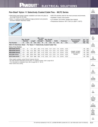 For technical assistance in the U.S., call 866-405-6654 (outside the U.S., see inside back cover for directory)
ELECTRICAL SOLUTIONS
B3.9
B2.
Cable
Accessories
C1.
Wiring
Duct
C3.
Abrasion
Protection
C4.
Cable
Management
D1.
Terminals
D2.
Power
Connectors
E1.
Labeling
Systems
E2.
Labels
E3.
Pre-Printed
& Write-On
Markers
F.
Index
B3.
Stainless
Steel Ties
C2.
Surface
Raceway
E5.
Lockout/
Tagout
& Safety
Solutions
B1.
Cable Ties
A.
System
Overview
D3.
Grounding
Connectors
E4.
Permanent
Identification
Pan-Steel®
Nylon 11 Selectively Coated Cable Ties – MLTC Series
• Self-locking head design speeds installation and locks into place at
any length along the tie body
• Nylon 11 coating provides additional edge protection and prevents
corrosion between dissimilar metals
• AISI 316 stainless steel for the most corrosive environments
• Available in heavy cross section
• UV resistant, low smoke, halogen-free material
• Temperature tolerance -40°F (-40°C) to 285°F (140°C)
*Other lengths available, contact Panduit Customer Service.
**Per SAE Standard AS23190/3 (formerly MIL). For additional details, refer to page B3.32.
***For information on installation tools, refer to pages B3.14 – B3.16.
^Base material less coating.
Part Number
Max. Bundle
Diameter Length*
Min. Loop
Tensile
Strength**
Min. Bundle
Diameter Width Thickness^
Recommended
Installation
Tool***
Std.
Pkg.
Qty.
Std.
Ctn.
Qty.In. mm In. mm Lbs. N In. mm In. mm In. mm
AISI 316 Stainless Steel – For Nylon 11 Selectively Coated Cable Ties
Heavy Cross Section
MLTC2H-LP316 2.0 51 7.9 201 250 1112 0.50 12.7 0.31 7.9 0.010 0.25
GS4MT, ST2MT,
HTMT, PPTMT,
PBTMT
50 250
MLTC4H-LP316 4.0 102 14.3 362 250 1112 0.50 12.7 0.31 7.9 0.010 0.25 50 250
MLTC6H-LP316 6.0 152 20.5 521 250 1112 0.50 12.7 0.31 7.9 0.010 0.25 50 250
MLTC8H-LP316 8.0 203 26.8 679 250 1112 0.50 12.7 0.31 7.9 0.010 0.25 50 250
MLTC10H-LP316 10.0 254 33.0 838 250 1112 0.50 12.7 0.31 7.9 0.010 0.25 50 250
 