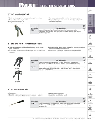 For technical assistance in the U.S., call 866-405-6654 (outside the U.S., see inside back cover for directory)
ELECTRICAL SOLUTIONS
B3.15
B2.
Cable
Accessories
C1.
Wiring
Duct
C3.
Abrasion
Protection
C4.
Cable
Management
D1.
Terminals
D2.
Power
Connectors
E1.
Labeling
Systems
E2.
Labels
E3.
Pre-Printed
& Write-On
Markers
F.
Index
B3.
Stainless
Steel Ties
C2.
Surface
Raceway
E5.
Lockout/
Tagout
& Safety
Solutions
B1.
Cable Ties
A.
System
Overview
D3.
Grounding
Connectors
E4.
Permanent
Identification
ST2MT Installation Tool
• Cable tie side entry for immediate positioning of tie and tool
• One hand operation – lightweight
• Easy removal of excess tie
• Tool tension is controlled by installer – twist action cut-off
• Rugged, lightweight, easy-to-operate pliers-type tool provides
mechanical advantage
RT2HT and RT2HTN Installation Tools
• Cable tie side entry for immediate positioning of tie and tool to
speed installation
• Multi-position rear handle provides flexibility for a one or two hand
installation
• Narrow nose tool design option available for applications requiring
installations in tight confined spaces
• Replacement cutter blade and handle available for RT2HT
HTMT Installation Tool
• Economical
• Coiled tie end remaining after tensioning assures a safe end
• Manual tension, no cut-off
• Installs ties parallel to the bundle
Part Number Part Description
Std.
Pkg.
Qty.
HTMT Used with standard, light-heavy, and heavy cross section Pan-Steel®
type
MLT ties, type MLTC/MLTFC coated ties, and type MLTDH double
wrapped ties.
1
RT2HT
RT2HTN
Part Number Part Description
Std.
Pkg.
Qty.
ST2MT Used with standard, light-heavy, heavy and extra-heavy cross section
Pan-Steel®
type MLT ties, type MLTC/MLTFC coated ties, and type MLTDH
double wrapped ties.
1
Part Number Part Description
Std.
Pkg.
Qty.
RT2HT Used with extra-heavy, extra-heavy 15, and super-heavy cross section
Pan-Steel®
type MLT and MLTFC ties. Width of tool nose 2.60" (66.0mm).
1
RT2HTN Narrow nose installation tool for use with extra-heavy, extra-heavy 15, and
super-heavy cross section Pan-Steel®
type MLT and MLTFC ties. Width of
tool nose 1.06" (27.0mm).
1
 