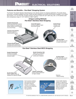 For technical assistance in the U.S., call 866-405-6654 (outside the U.S., see inside back cover for directory)
ELECTRICAL SOLUTIONS
B3.21
B2.
Cable
Accessories
C1.
Wiring
Duct
C3.
Abrasion
Protection
C4.
Cable
Management
D1.
Terminals
D2.
Power
Connectors
E1.
Labeling
Systems
E2.
Labels
E3.
Pre-Printed
& Write-On
Markers
F.
Index
B3.
Stainless
Steel Ties
C2.
Surface
Raceway
E5.
Lockout/
Tagout
& Safety
Solutions
B1.
Cable Ties
A.
System
Overview
D3.
Grounding
Connectors
E4.
Permanent
Identification
Features and Benefits – Pan-Steel®
Strapping System
The Panduit ®
Pan-Steel®
Stainless Steel Strapping is the ultimate solution for strapping applications. The buckle design
and tension controlled installation tool offer a quick and safe installation for all harsh environments. Available in four widths
3/8" (9.5mm), 1/2" (12.7mm) 5/8" (15.9mm) and 3/4" (19.1mm) in base 201 (3/4" width only), 304, or 316 stainless steel
with a temperature range of -112°F (-80°C) to 1000°F (538°C).
No Sharp Edges
After tensioning, cut end
is locked inside buckle
*Cross Rib Support
Enhanced rigidity for higher
loop tensile strength
*Hooked Clamping Tab
Bends strap body within retention
area of buckle for increased loop
tensile strength and full coverage
of cut end of strap
*Concave Cross Section
Enhanced support to
improve tensile strength
*Concave Buckle Recess
Increases body resistance for
increased loop tensile strength
*Patented
**Patents Pending
Buckle Design
Provides a low
finished profile
Unique Locking Methods
Pan-Steel®
Stainless Steel Strapping
Hand operated installation
tools used with Panduit ®
Pan-Steel®
Strapping.
Tensions, cuts strapping,
and secures the buckle tab.
Easy to operate.
See page B3.26.
Custom length strapping
available for applications
that require various bundle
diameters, to provide job
safety and versatility with
minimum inventory.
See page B3.25.
No Sharp Edges
After tensioning, cut end
is locked inside buckle
Buckle Screwdriver Slot
Allows use of screwdriver
for buckle closure for a
simple quick installation
Hooked Clamping Tab
Provides full coverage
of cut end of strap for
enhanced safety
Buckle Bridge Teeth
Deliver additional body slip
resistance for optimum strength
Pan-Steel®
Stainless Steel MS75 Strapping
**Buckle Locking Tabs
Improve locking mechanism
for higher strength
 