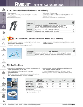 ELECTRICAL SOLUTIONS
Order number of pieces required, in multiples of Standard Package Quantity. Prime items appear in BOLD.B3.26
B2.
Cable
Accessories
C1.
Wiring
Duct
C3.
Abrasion
Protection
C4.
Cable
Management
D1.
Terminals
D2.
Power
Connectors
E1.
Labeling
Systems
E2.
Labels
E3.
Pre-Printed
& Write-On
Markers
F.
Index
B3.
Stainless
Steel Ties
C2.
Surface
Raceway
E5.
Lockout/
Tagout
& Safety
Solutions
B1.
Cable Ties
A.
System
Overview
D3.
Grounding
Connectors
E4.
Permanent
Identification
PCS Cushion Sleeve
• Black neoprene sleeving used with Pan-Steel®
Stainless Steel Ties,
custom length banding, and MS strap
• Used on applications requiring improved gripping on
non-resilient objects
• Can be used indoors or outdoors (excellent ultraviolet resistance,
good resistance to petroleum, and many chemicals)
• Isolation between dissimilar metals allows the ties and straps
to be used with aluminum cable tray
• Provides full separation between the ties and the bundle
• Operating temperature range -40°F (-40°C) to 200°F (93°C)
*Meets MIL-R-6855
‡Order in number of reels required.
Pkg. –CR = 100 ft. (30.5m) reel.
Part Number
Used with
Pan-Steel®
Ties/Strapping
Width Length
Std.
Pkg.
Qty‡In. mm Ft. m
PCSS-B-CR MLT/S .33 8.4 100 30.5 1
PCSH-B-CR MLT/LH/H .47 11.9 100 30.5 1
PCSSH-B-CR* MLT/EH/SH
and MS Straps
.91 23.1 100 30.5 1
BT2HT Hand Operated Installation Tool for Strapping
• Strap side entry
• Multi-position rear handle provides flexibility for a one or two
hand installation
• Adjustable tension control
• Easy removal of excess strap
• Installs (3) sizes: 0.38 inch (9.5mm), 0.50 inch (12.7mm), and
0.63 inch (15.9mm)
• Replacement cutter blade and handle available
BT75SDT Hand Operated Installation Tool for MS75 Strapping
• Screw drive tension mechanism provides high tension with minimal
effort, reducing operator fatigue
• Heavy duty construction offers a longer service life
• Strapping side entry allows quick side entry of the strap into tool
to speed installation
Part Number Part Description
Std.
Pkg.
Qty.
BT75SDT Installation tool for use with 0.75" (19.1mm) width strapping only. Tensions
and cuts strapping. Screwdriver required for buckle closure (not included).
1
Part Number Part Description
Std.
Pkg.
Qty.
BT2HT Installation tool for use with 0.38" (9.5mm), 0.50" (12.7mm), and
0.63" (15.9mm) widths of Panduit®
Pan-Steel®
Strapping.
Tensions, cuts strapping, and secures the buckle tab. Lever cut off.
1
KRT2BLD Replacement cutter blade for RT2HT and BT2HT. 1
KRT2HNDL Replacement cutter handle for RT2HT and BT2HT. 1
 