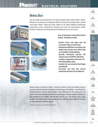 For technical assistance in the U.S., call 866-405-6654 (outside the U.S., see inside back cover for directory)
ELECTRICAL SOLUTIONS
C1.1
B2.
Cable
Accessories
C1.
Wiring
Duct
C3.
Abrasion
Protection
C4.
Cable
Management
D1.
Terminals
D2.
Power
Connectors
E1.
Labeling
Systems
E2.
Labels
E3.
Pre-Printed
& Write-On
Markers
F.
Index
B3.
Stainless
Steel Ties
C2.
Surface
Raceway
E5.
Lockout/
Tagout
& Safety
Solutions
B1.
Cable Ties
A.
System
Overview
D3.
Grounding
Connectors
E4.
Permanent
Identification
From the smallest wall mounted panels to the largest integrated turnkey systems Panduit®
Panduct®
Wiring Duct is the premium wire management solution for routing and concealing wiring in electrical
control panels. Panduct®
Wiring Duct provide solutions for the original equipment manufacturing,
transportation, contract manufacturing, maintenance and repair and communications markets.
All Panduct®
Wiring Duct are UL Recognized and CSA Certified and most carry the CE mark.
WIRING DUCT
Panduit continues to develop new Panduct®
Wiring Duct solutions to satisfy the challenges facing our
customers worldwide.Maximize the utilization of enclosure space with PanelMax™
Corner Wiring Duct,
DIN Rail Wiring Duct, and Noise Shield. PanelMax™
Corner Wiring Duct fits into unused space in the
corner of enclosures providing up to 20% enclosure space savings*.Integrate component mounting with
wire management with PanelMax™
DIN Rail Wiring Duct for up to 30% enclosure space savings.
PanelMax™
Noise Shield provides noise mitigation between noisy and sensitive cabling and can reduce
air space requirements within the enclosure.
Some of the features and benefits found in
Panduct®
Wiring Duct include:
•Smooth corners and edges that will
not abrade wiring or irritate hands
• Integrated nonskid liners and unique cover
designs insure the duct cover will not slide
once installed or during vibration
• Specially formulated lead-free PVC
material meets the NFPA79:2007 flame
retardancy requirements and carries a UL
94V-0 flammability rating
• Scorelines for easy removal of duct fingers
and sidewalls
• Accessories and tools that increase
productivity and lower the installed cost
*Versus panel layouts using conventional wiring duct.
 