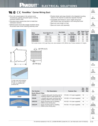 For technical assistance in the U.S., call 866-405-6654 (outside the U.S., see inside back cover for directory)
ELECTRICAL SOLUTIONS
C1.9
B2.
Cable
Accessories
C1.
Wiring
Duct
C3.
Abrasion
Protection
C4.
Cable
Management
D1.
Terminals
D2.
Power
Connectors
E1.
Labeling
Systems
E2.
Labels
E3.
Pre-Printed
& Write-On
Markers
F.
Index
B3.
Stainless
Steel Ties
C2.
Surface
Raceway
E5.
Lockout/
Tagout
& Safety
Solutions
B1.
Cable Ties
A.
System
Overview
D3.
Grounding
Connectors
E4.
Permanent
Identification
PanelMax™
Corner Wiring Duct
• Fits in the unused space in the vertical corner
of enclosures, gaining sub-panel space or saving
enclosure footprint area
• One-piece base requires less time to install than
multi-piece solutions
• Optional quick mount clips engage anywhere along
the product base further reducing assembly costs
• Panduit divider wall snaps directly to the integrated mounting
feature in the channel to create two separate channels
• Compatible with Panduit 3" and 4" height wiring duct;
both product sizes use standard 2 inch wiring duct cover
• Base and cover length is 6 feet.
• Base and covers sold separately
.50 TYP [12.7]
.20 TYP [5.0]
Part number shown in LG (Light Gray) color, also available in WH (White) color. Product available in 6' lengths.
To order cover with protective
film add "–F" to part number.
6" cover not available with
protective film.
CDLB
CDCLP
Part Number Part Description Fastener Size
Std.
Pkg.
Qty.
Std.
Ctn.
Qty.
Quick Mount Clips
CDLB3 L-bracket with quick mounting clip for
installing CWD3 to back panel only.
#10-32 x 1/4 (user supplied) 16 —
CDLB4 L-bracket with quick mounting clip for
installing CWD4 to back panel only.
#10-32 x 1/4 (user supplied) 16 —
CDCLP3 Quick mounting clip for installing
CWD3 corner wiring duct.
#10-32 x 1/4 (user supplied) 16 —
CDCLP4 Quick mounting clip for installing
CWD4 corner wiring duct.
#10-32 x 1/4 (user supplied) 16 —
H
W
Base
Part Number
Duct Size W x H
(In.)
Slot Width
Cover
Part Number
Std.
Pkg.
Qty.
Base
Ctn.
Qty.
Cover
Ctn.
Qty.In. mm
CWD3LG6 4.40 x 3.57 0.20 5.0 C2LG6 6 24 120
CWD4LG6 5.33 x 4.58 0.20 5.0 C2LG6 6 24 120
CWD3WH6 4.40 x 3.57 0.20 5.0 C2WH6 6 24 120
CWD4WH6 5.33 x 4.58 0.20 5.0 C2WH6 6 24 120
 