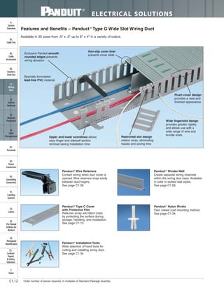 ELECTRICAL SOLUTIONS
Order number of pieces required, in multiples of Standard Package Quantity.C1.12
B2.
Cable
Accessories
C1.
Wiring
Duct
C3.
Abrasion
Protection
C4.
Cable
Management
D1.
Terminals
D2.
Power
Connectors
E1.
Labeling
Systems
E2.
Labels
E3.
Pre-Printed
& Write-On
Markers
F.
Index
B3.
Stainless
Steel Ties
C2.
Surface
Raceway
E5.
Lockout/
Tagout
& Safety
Solutions
B1.
Cable Ties
A.
System
Overview
D3.
Grounding
Connectors
E4.
Permanent
Identification
Exclusive Panduit smooth
rounded edges prevents
wiring abrasion
Specially formulated
lead-free PVC material
Non-slip cover liner
prevents cover slide
Upper and lower scorelines allows
easy finger and sidewall section
removal saving installation time
Flush cover design
provides a neat and
finished appearance
Wide finger/slot design
provides greater rigidity
and allows use with a
wide range of wire and
bundle sizes
Restricted slot design
retains wires, eliminating
hassle and saving time
Features and Benefits – Panduct ®
Type G Wide Slot Wiring Duct
Available in 35 sizes from .5" x .5" up to 6" x 4" in a variety of colors.
Panduct ®
Wire Retainers
Contain wiring when duct cover is
opened. Wire retainers snap easily
between duct fingers.
See page C1.28.
Panduct ®
Installation Tools
Wide selection of hand tools for
cutting and installing wiring duct.
See page C1.34.
Panduct ®
Divider Wall
Create separate wiring channels
within the wiring duct base. Available
in solid or slotted wall styles.
See page C1.26.
Panduct ®
Nylon Rivets
Fast, lowest cost mounting method.
See page C1.34.
Panduct ®
Type C Cover
with Protective Film
Reduces scrap and labor costs
by protecting the surface during
storage, handling, and installation.
See page C1.13.
 