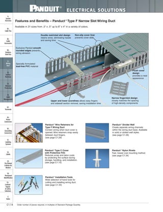 ELECTRICAL SOLUTIONS
Order number of pieces required, in multiples of Standard Package Quantity.C1.14
B2.
Cable
Accessories
C1.
Wiring
Duct
C3.
Abrasion
Protection
C4.
Cable
Management
D1.
Terminals
D2.
Power
Connectors
E1.
Labeling
Systems
E2.
Labels
E3.
Pre-Printed
& Write-On
Markers
F.
Index
B3.
Stainless
Steel Ties
C2.
Surface
Raceway
E5.
Lockout/
Tagout
& Safety
Solutions
B1.
Cable Ties
A.
System
Overview
D3.
Grounding
Connectors
E4.
Permanent
Identification
Exclusive Panduit smooth
rounded edges prevents
wiring abrasion
Non-slip cover liner
prevents cover slide
Upper and lower scorelines allows easy fingers
and sidewall section removal, saving installation time
Flush cover
design
provides a neat
appearance
Narrow finger/slot design
closely matches the spacing
of high-density components
Double restricted slot design
retains wires, eliminating hassle
and saving time
Specially formulated
lead-free PVC material
Features and Benefits – Panduct ®
Type F Narrow Slot Wiring Duct
Available in 31 sizes from .5" x .5" up to 6" x 4" in a variety of colors.
Panduct ®
Wire Retainers for
Type F Wiring Duct
Contain wiring when duct cover is
opened. Wire retainers snap easily
between duct fingers.
(see page C1.29)
Panduct ®
Installation Tools
Wide selection of hand tools for
cutting and installing wiring duct.
(see page C1.34)
Panduct ®
Divider Wall
Create separate wiring channels
within the wiring duct base. Available
in solid or slotted wall styles.
(see page C1.26)
Panduct ®
Nylon Rivets
Fast, lowest cost mounting method.
(see page C1.34)
Panduct ®
Type C Cover
with Protective Film
Reduces scrap and labor costs
by protecting the surface during
storage, handling, and installation.
(see page C1.15)
 