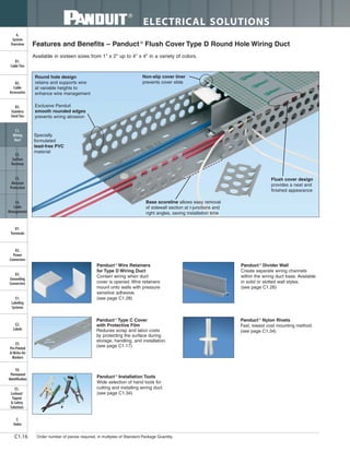 ELECTRICAL SOLUTIONS
Order number of pieces required, in multiples of Standard Package Quantity.C1.16
B2.
Cable
Accessories
C1.
Wiring
Duct
C3.
Abrasion
Protection
C4.
Cable
Management
D1.
Terminals
D2.
Power
Connectors
E1.
Labeling
Systems
E2.
Labels
E3.
Pre-Printed
& Write-On
Markers
F.
Index
B3.
Stainless
Steel Ties
C2.
Surface
Raceway
E5.
Lockout/
Tagout
& Safety
Solutions
B1.
Cable Ties
A.
System
Overview
D3.
Grounding
Connectors
E4.
Permanent
Identification
Round hole design
retains and supports wire
at variable heights to
enhance wire management
Exclusive Panduit
smooth rounded edges
prevents wiring abrasion
Non-slip cover liner
prevents cover slide
Base scoreline allows easy removal
of sidewall section at t-junctions and
right angles, saving installation time
Flush cover design
provides a neat and
finished appearance
Specially
formulated
lead-free PVC
material
Features and Benefits – Panduct ®
Flush Cover Type D Round Hole Wiring Duct
Available in sixteen sizes from 1" x 2" up to 4" x 4" in a variety of colors.
Panduct ®
Wire Retainers
for Type D Wiring Duct
Contain wiring when duct
cover is opened. Wire retainers
mount onto walls with pressure
sensitive adhesive.
(see page C1.28)
Panduct ®
Installation Tools
Wide selection of hand tools for
cutting and installing wiring duct.
(see page C1.34)
Panduct ®
Divider Wall
Create separate wiring channels
within the wiring duct base. Available
in solid or slotted wall styles.
(see page C1.26)
Panduct ®
Nylon Rivets
Fast, lowest cost mounting method.
(see page C1.34)
Panduct ®
Type C Cover
with Protective Film
Reduces scrap and labor costs
by protecting the surface during
storage, handling, and installation.
(see page C1.17)
 