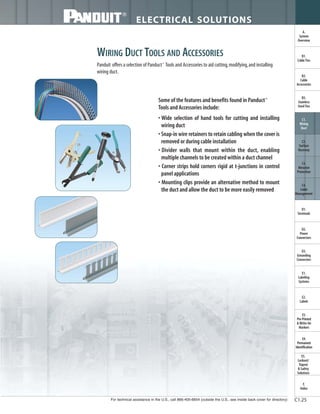 For technical assistance in the U.S., call 866-405-6654 (outside the U.S., see inside back cover for directory)
ELECTRICAL SOLUTIONS
C1.25
B2.
Cable
Accessories
C1.
Wiring
Duct
C3.
Abrasion
Protection
C4.
Cable
Management
D1.
Terminals
D2.
Power
Connectors
E1.
Labeling
Systems
E2.
Labels
E3.
Pre-Printed
& Write-On
Markers
F.
Index
B3.
Stainless
Steel Ties
C2.
Surface
Raceway
E5.
Lockout/
Tagout
& Safety
Solutions
B1.
Cable Ties
A.
System
Overview
D3.
Grounding
Connectors
E4.
Permanent
Identification
WIRING DUCT TOOLS AND ACCESSORIES
Panduit offers a selection of Panduct®
Tools and Accessories to aid cutting,modifying,and installing
wiring duct.
• Wide selection of hand tools for cutting and installing
wiring duct
• Snap-in wire retainers to retain cabling when the cover is
removed or during cable installation
• Divider walls that mount within the duct, enabling
multiple channels to be created within a duct channel
• Corner strips hold corners rigid at t-junctions in control
panel applications
• Mounting clips provide an alternative method to mount
the duct and allow the duct to be more easily removed
Some of the features and benefits found in Panduct®
Tools and Accessories include:
 