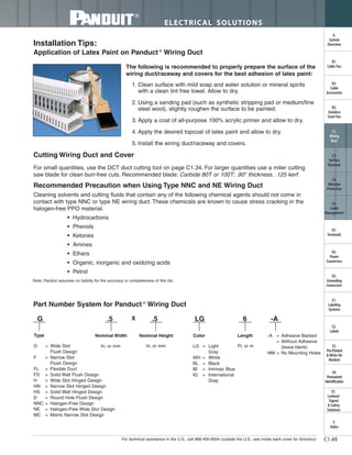 For technical assistance in the U.S., call 866-405-6654 (outside the U.S., see inside back cover for directory)
ELECTRICAL SOLUTIONS
C1.49
B2.
Cable
Accessories
C1.
Wiring
Duct
C3.
Abrasion
Protection
C4.
Cable
Management
D1.
Terminals
D2.
Power
Connectors
E1.
Labeling
Systems
E2.
Labels
E3.
Pre-Printed
& Write-On
Markers
F.
Index
B3.
Stainless
Steel Ties
C2.
Surface
Raceway
E5.
Lockout/
Tagout
& Safety
Solutions
B1.
Cable Ties
A.
System
Overview
D3.
Grounding
Connectors
E4.
Permanent
Identification
Installation Tips:
Application of Latex Paint on Panduct ®
Wiring Duct
Cutting Wiring Duct and Cover
Recommended Precaution when Using Type NNC and NE Wiring Duct
The following is recommended to properly prepare the surface of the
wiring duct/raceway and covers for the best adhesion of latex paint:
1. Clean surface with mild soap and water solution or mineral spirits
with a clean lint free towel. Allow to dry.
2. Using a sanding pad (such as synthetic stripping pad or medium/fine
steel wool), slightly roughen the surface to be painted.
3. Apply a coat of all-purpose 100% acrylic primer and allow to dry.
4. Apply the desired topcoat of latex paint and allow to dry.
5. Install the wiring duct/raceway and covers.
For small quantities, use the DCT duct cutting tool on page C1.34. For larger quantities use a miter cutting
saw blade for clean burr-free cuts. Recommended blade: Carbide 80T or 100T; .90" thickness, .125 kerf.
Cleaning solvents and cutting fluids that contain any of the following chemical agents should not come in
contact with type NNC or type NE wiring duct. These chemicals are known to cause stress cracking in the
halogen-free PPO material.
• Hydrocarbons
• Phenols
• Ketones
• Amines
• Ethers
• Organic, inorganic and oxidizing acids
• Petrol
Note: Panduit assumes no liability for the accuracy or completeness of this list.
Part Number System for Panduct ®
Wiring Duct
G = Wide Slot
Flush Design
F = Narrow Slot
Flush Design
FL = Flexible Duct
FS = Solid Wall Flush Design
H = Wide Slot Hinged Design
HN = Narrow Slot Hinged Design
HS = Solid Wall Hinged Design
D = Round Hole Flush Design
NNC = Halogen-Free Design
NE = Halogen-Free Wide Slot Design
MC = Metric Narrow Slot Design
LG = Light
Gray
WH = White
BL = Black
IB = Intrinsic Blue
IG = International
Gray
-A = Adhesive Backed
= Without Adhesive
(leave blank)
NM = No Mounting Holes
In. or mm Ft. or m
G .5 X .5 LG 6 -A
Type Nominal Width Nominal Height Color Length
In. or mm
 