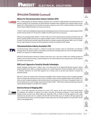 For technical assistance in the U.S., call 866-405-6654 (outside the U.S., see inside back cover for directory)
ELECTRICAL SOLUTIONS
B2.
Cable
Accessories
C1.
Wiring
Duct
C3.
Abrasion
Protection
C4.
Cable
Management
D1.
Terminals
D2.
Power
Connectors
E1.
Labeling
Systems
E2.
Labels
E3.
Pre-Printed
& Write-On
Markers
F.
Index
B3.
Stainless
Steel Ties
C2.
Surface
Raceway
E5.
Lockout/
Tagout
& Safety
Solutions
B1.
Cable Ties
A.
System
Overview
D3.
Grounding
Connectors
E4.
Permanent
Identification
A1.9
APPLICATION STANDARDS (continued)
Alliance for Telecommunications Industry Solutions (ATIS)
ATIS is a technical planning and standards development organization that is committed to rapidly developing and promoting technical and
operations standards for the communications and related information technologies industry worldwide using a pragmatic, flexible, and open
approach.Over 1,200 participants from more than 400 communications companies are active in ATIS' 22 industry committees,and its Incubator
Solutions Program.Additional information can be found at www.atis.org.
J-STD-607-A-2002,CommercialBuildingGrounding(Earthing)andBondingRequirementsforTelecommunicationsisjointlydevelopedbyTIA/EIA
and ATIS' technical committeeT1E1.This document is available on the ATIS Document Center at www.atis.org.
Adhering to the grounding principles outlined in J-STD-607-A helps ensure that the telecommunications grounding and bonding system will
performacceptablyregardlessofthedataandvoiceequipmentinstalled.AsstatedinJ-STD-607-A,thepreferredmeansofconnectingconductors
to busbars is by using two-hole irreversible compression lugs listed by a nationally recognized testing laboratory (NRTL) such as UL. Panduit®
Pan-Lug™
Copper Compression Connectors meet these requirements,in all barrel sizes specified by the 607 standard.
Telecommunications Industry Association (TIA)
The Telecommunications Industry Association is a leading US non-profit trade association serving the communications and information
technology industry.TIA represents providers of communications and information technology products and services for the global marketplace
through its core competencies in standards development.
ANSI/TIA-942 Telecommunications Infrastructure Standard for Data Centers covers a wide range of facilities issues, including grounding and
bonding.It states that electrical continuity is required throughout the rack materials.Adhering to these principles protects network equipment
and maintains system performance.
NEBS Level 3 Approval as Tested by Telcordia Technologies
Telcordia Technologies, formerly known as Bellcore, serves as the testing agency for the Regional Bell Operating Companies. Network
Equipment-Building Systems (NEBS) was developed by Bellcore and is currently maintained by Telcordia Technologies. NEBS was developed
to standardize requirements for Central Office Equipment and to develop criteria for personal safety, protection of property, and
operational continuity.
NEBS Level 3 Criteria is the minimum level of environmental compatibility needed to provide maximum assurance of equipment operability
within the network facility environment.The Level 3 criteria is the highest assurance of product operability. Products that meet NEBS Level 3
Criteria are suited for equipment applications which demand minimal service interruptions over the life span of the equipment.Panduit is the
first in the industry to have a system of copper compression lugs and splices (#8 AWG – 1,000 kcmil) and crimping tools physically and rigorously
tested byTelcordiaTechnologies to meet NEBS Level 3 compliance.
American Bureau of Shipping (ABS)
ABS is a not-for-profit organization that promotes the security of life, property, and the natural environment primarily through
the development and verification of standards for the design, construction, and operational maintenance of marine related facilities
including: merchant and naval vessels, offshore drilling units, submersibles, FPSOs, etc. Panduit has ABS Type Approval for select copper
compression lugs and splices and are in compliance with ABS 2005 Steel Vessel Rules and can be installed on ABS Type Approved steel
vessel machinery, electrical systems, and electrical equipment. Panduit products that meet ABS Type Approval can be found listed on the ABS
website at www.typeapproval.org.
 