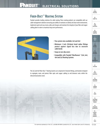 For technical assistance in the U.S., call 866-405-6654 (outside the U.S., see inside back cover for directory)
ELECTRICAL SOLUTIONS
C1.53
B2.
Cable
Accessories
C1.
Wiring
Duct
C3.
Abrasion
Protection
C4.
Cable
Management
D1.
Terminals
D2.
Power
Connectors
E1.
Labeling
Systems
E2.
Labels
E3.
Pre-Printed
& Write-On
Markers
F.
Index
B3.
Stainless
Steel Ties
C2.
Surface
Raceway
E5.
Lockout/
Tagout
& Safety
Solutions
B1.
Cable Ties
A.
System
Overview
D3.
Grounding
Connectors
E4.
Permanent
Identification
FIBER-DUCT ™
ROUTING SYSTEM
Panduit provides leading solutions for cable routing.These routing products are compatible with our
cable management solutions increasing your ability to maintain an orderly and clean work environment,
implement quick and easy moves,adds,and changes and maintain the integrity of your fiber and copper
cabling plant in order to maximize long-term performance.
• Two system sizes available:2x2 and 4x4
• Minimum 2 inch (50.8mm) bend radius fittings
protect against signal loss due to excessive
cable bends
• Snap-on non-slip covers
• Compatible with Panduit®
FiberRunner®
12x4, 6x4,
4x4 and 2x2 Routing Systems
The 2x2 and 4x4 Fiber-Duct™
Routing Systems are comprised of channel,fittings,and brackets designed
to segregate, route, and protect fiber optic and copper cabling to and between racks within the
telecommunications room.
 