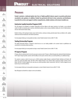 ELECTRICAL SOLUTIONS
B2.
Cable
Accessories
C1.
Wiring
Duct
C3.
Abrasion
Protection
C4.
Cable
Management
D1.
Terminals
D2.
Power
Connectors
E1.
Labeling
Systems
E2.
Labels
E3.
Pre-Printed
& Write-On
Markers
F.
Index
B3.
Stainless
Steel Ties
C2.
Surface
Raceway
E5.
Lockout/
Tagout
& Safety
Solutions
B1.
Cable Ties
A.
System
Overview
D3.
Grounding
Connectors
E4.
Permanent
Identification
A1.10
PROGRAMS
Contractor Loyalty Incentive Program (CLIP)
The CLIP program was developed to strengthen relationships and form alliances with valued contractors. Use Panduit as your preferred
vendor for cable ties, terminals, power connectors, identification products, surface raceway, installation tooling and a host of related products,
and earn credit towards Panduit tooling.
Benefits of being a CLIP participant include annual credit incentives, continuous training, potential project leads, and alliance with a global,
world-class electrical manufacturer and exclusive promotions.
For more program details,go to www.panduit.com/clip or contact Panduit Customer Service at 800-777-3300.
Tooling Partnership Program
The tooling Partnership Program is designed to make low-cost or no cost tooling available to the customer based on qualification and
commitment to termination product purchases.
For more program details,go to www.panduit.com/tpp or contact Panduit Customer Service at 800-777-3300.
PC Express Program
PC Express offers the ultimate level of service for your power connector needs.PC Express is offered through select authorized Panduit distributors.
The PC Express Program provides customers with the ability to receive power connector orders,via second day delivery,at no additional charge.
The customer can place an order of any size, up to a 300 lb. maximum weight, through an authorized Panduit distributor and Panduit will
absorb the second day freight charges. All orders will be shipped directly to the customer. Orders received by Panduit Customer Service
before 3:00 P.M. CST will be shipped on the same day, via second day delivery. Orders received after 3:00 P.M. CST will be shipped the next
business day,via second day delivery.
For more program details,go to www.panduit.com/pcexpress or contact Panduit Customer Service at 800-777-3300.
Note:All programs and benefits are subject to terms and conditions.
Panduit maintains a dedicated global sales force of highly qualified industry experts to provide professional,
consultative sales guidance. In addition, Panduit has partnered with best-in-class contractors and distributors
to provide the services and support to deliver comprehensive,reliable solutions at the lowest installed cost.
 