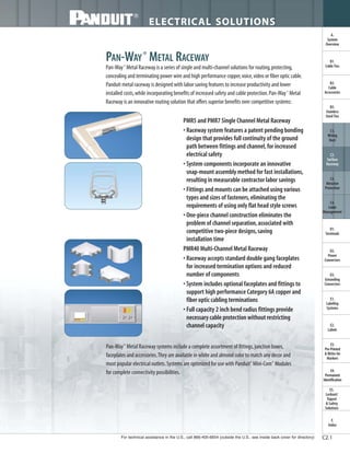 For technical assistance in the U.S., call 866-405-6654 (outside the U.S., see inside back cover for directory)
ELECTRICAL SOLUTIONS
C2.1
B2.
Cable
Accessories
C1.
Wiring
Duct
C3.
Abrasion
Protection
C4.
Cable
Management
D1.
Terminals
D2.
Power
Connectors
E1.
Labeling
Systems
E2.
Labels
E3.
Pre-Printed
& Write-On
Markers
F.
Index
B3.
Stainless
Steel Ties
C2.
Surface
Raceway
E5.
Lockout/
Tagout
& Safety
Solutions
B1.
Cable Ties
A.
System
Overview
D3.
Grounding
Connectors
E4.
Permanent
Identification
PAN-WAY®
METAL RACEWAY
Pan-Way®
Metal Raceway is a series of single and multi-channel solutions for routing,protecting,
concealing and terminating power wire and high performance copper,voice,video or fiber optic cable.
Panduit metal raceway is designed with labor saving features to increase productivity and lower
installed costs,while incorporating benefits of increased safety and cable protection.Pan-Way®
Metal
Raceway is an innovative routing solution that offers superior benefits over competitive systems:
PMR5 and PMR7 Single Channel Metal Raceway
• Raceway system features a patent pending bonding
design that provides full continuity of the ground
path between fittings and channel,for increased
electrical safety
• System components incorporate an innovative
snap-mount assembly method for fast installations,
resulting in measurable contractor labor savings
• Fittings and mounts can be attached using various
types and sizes of fasteners,eliminating the
requirements of using only flat head style screws
• One-piece channel construction eliminates the
problem of channel separation,associated with
competitive two-piece designs,saving
installation time
PMR40 Multi-Channel Metal Raceway
• Raceway accepts standard double gang faceplates
for increased termination options and reduced
number of components
• System includes optional faceplates and fittings to
support high performance Category 6A copper and
fiber optic cabling terminations
• Full capacity 2 inch bend radius fittings provide
necessary cable protection without restricting
channel capacity
Pan-Way®
Metal Raceway systems include a complete assortment of fittings,junction boxes,
faceplates and accessories.They are available in white and almond color to match any decor and
most popular electrical outlets.Systems are optimized for use with Panduit®
Mini-Com®
Modules
for complete connectivity possibilities.
 