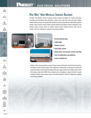 ELECTRICAL SOLUTIONS
C2.18
B2.
Cable
Accessories
C1.
Wiring
Duct
C3.
Abrasion
Protection
C4.
Cable
Management
D1.
Terminals
D2.
Power
Connectors
E1.
Labeling
Systems
E2.
Labels
E3.
Pre-Printed
& Write-On
Markers
F.
Index
B3.
Stainless
Steel Ties
C2.
Surface
Raceway
E5.
Lockout/
Tagout
& Safety
Solutions
B1.
Cable Ties
A.
System
Overview
D3.
Grounding
Connectors
E4.
Permanent
Identification
Panduit surface raceway provides a variety of choices when selecting data and electrical terminations.
All Panduit surface raceways include a full complement of fittings that are designed to maintain the
proper bend radius control required for high performance copper and fiber optic cabling systems.All of
the raceways accept either NEMA 70mm standard screw-on faceplates or superior Pan-Way®
Snap-On
Faceplates.Panduit surface raceway systems work with all Panduit ®
Mini-Com®
Modules,for complete
connectivity possibilities.
PAN-WAY®
NON-METALLIC SURFACE RACEWAY
Pan-Way®
Non-Metallic Surface Raceways provide maximum flexibility for routing, protecting,
concealing and terminating high performance copper, voice, video, fiber optic and power cabling.
Panduit surfaceracewaysaredesignedwithattentiontofunctionandaestheticstoblendwithanydécor.
Panduit surface raceway systems include transition fittings that facilitate seamless integration of one
Panduit surface raceway system to another. Panduit Surface Raceway Systems work with all
Panduit ®
Mini-Com®
Modules for complete connectivity possibilities.
• Aesthetically pleasing
• Lightweight
• Tamper resistant
• Bend radius control
• Resists dents and conceals scratches and chips
• Ease of modifications and additions
• Lowest installed cost
 