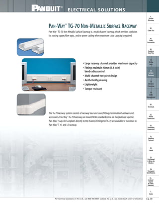 For technical assistance in the U.S., call 866-405-6654 (outside the U.S., see inside back cover for directory)
ELECTRICAL SOLUTIONS
B2.
Cable
Accessories
C1.
Wiring
Duct
C3.
Abrasion
Protection
C4.
Cable
Management
D1.
Terminals
D2.
Power
Connectors
E1.
Labeling
Systems
E2.
Labels
E3.
Pre-Printed
& Write-On
Markers
F.
Index
B3.
Stainless
Steel Ties
C2.
Surface
Raceway
E5.
Lockout/
Tagout
& Safety
Solutions
B1.
Cable Ties
A.
System
Overview
D3.
Grounding
Connectors
E4.
Permanent
Identification
C2.19
PAN-WAY®
TG-70 NON-METALLIC SURFACE RACEWAY
Pan-Way®
TG-70 Non-Metallic Surface Raceway is a multi-channel raceway,which provides a solution
for routing copper,fiber optic, and/or power cabling when maximum cable capacity is required.
• Large raceway channel provides maximum capacity
• Fittings maintain 40mm (1.6 inch)
bend radius control
• Multi-channel two-piece design
• Aesthetically pleasing
• Lightweight
• Tamper resistant
TheTG-70 raceway system consists of raceway base and cover,fittings,termination hardware and
accessories.Pan-Way®
TG-70 Raceway can mount NEMA standard screw-on faceplates or superior
Pan-Way®
Snap-On Faceplates directly to the channel.Fittings forTG-70 are available to transition to
Pan-Way®
T-45 and LD raceway.
 