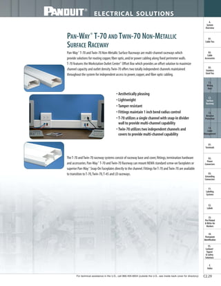 For technical assistance in the U.S., call 866-405-6654 (outside the U.S., see inside back cover for directory)
ELECTRICAL SOLUTIONS
C2.29
B2.
Cable
Accessories
C1.
Wiring
Duct
C3.
Abrasion
Protection
C4.
Cable
Management
D1.
Terminals
D2.
Power
Connectors
E1.
Labeling
Systems
E2.
Labels
E3.
Pre-Printed
& Write-On
Markers
F.
Index
B3.
Stainless
Steel Ties
C2.
Surface
Raceway
E5.
Lockout/
Tagout
& Safety
Solutions
B1.
Cable Ties
A.
System
Overview
D3.
Grounding
Connectors
E4.
Permanent
Identification
PAN-WAY®
T-70 AND TWIN-70 NON-METALLIC
SURFACE RACEWAY
Pan-Way®
T-70 andTwin-70 Non-Metallic Surface Raceways are multi-channel raceways which
provide solutions for routing copper,fiber optic,and/or power cabling along fixed perimeter walls.
T-70 features theWorkstation Outlet Center™
Offset Box which provides an offset solution to maximize
channel capacity and outlet density.Twin-70 offers two totally independent channels maintained
throughout the system for independent access to power,copper,and fiber optic cabling.
• Aesthetically pleasing
• Lightweight
• Tamper resistant
• Fittings maintain 1 inch bend radius control
• T-70 utilizes a single channel with snap-in divider
wall to provide multi-channel capability
• Twin-70 utilizes two independent channels and
covers to provide multi-channel capability
TheT-70 andTwin-70 raceway systems consist of raceway base and cover,fittings,termination hardware
and accessories.Pan-Way®
T-70 andTwin-70 Raceway can mount NEMA standard screw-on faceplates or
superior Pan-Way®
Snap-On Faceplates directly to the channel.Fittings forT-70 andTwin-70 are available
to transition toT-70,Twin-70,T-45 and LD raceways.
 