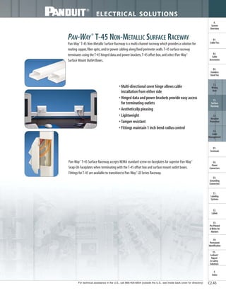 For technical assistance in the U.S., call 866-405-6654 (outside the U.S., see inside back cover for directory)
ELECTRICAL SOLUTIONS
C2.43
B2.
Cable
Accessories
C1.
Wiring
Duct
C3.
Abrasion
Protection
C4.
Cable
Management
D1.
Terminals
D2.
Power
Connectors
E1.
Labeling
Systems
E2.
Labels
E3.
Pre-Printed
& Write-On
Markers
F.
Index
B3.
Stainless
Steel Ties
C2.
Surface
Raceway
E5.
Lockout/
Tagout
& Safety
Solutions
B1.
Cable Ties
A.
System
Overview
D3.
Grounding
Connectors
E4.
Permanent
Identification
PAN-WAY®
T-45 NON-METALLIC SURFACE RACEWAY
Pan-Way®
T-45 Non-Metallic Surface Raceway is a multi-channel raceway which provides a solution for
routing copper,fiber optic,and/or power cabling along fixed perimeter walls.T-45 surface raceway
terminates using theT-45 hinged data and power brackets,T-45 offset box,and select Pan-Way®
Surface Mount Outlet Boxes.
• Multi-directional cover hinge allows cable
installation from either side
• Hinged data and power brackets provide easy access
for terminating outlets
• Aesthetically pleasing
• Lightweight
• Tamper resistant
• Fittings maintain 1 inch bend radius control
Pan-Way®
T-45 Surface Raceway accepts NEMA standard screw-on faceplates for superior Pan-Way®
Snap-On Faceplates when terminating with theT-45 offset box and surface mount outlet boxes.
Fittings forT-45 are available to transition to Pan-Way®
LD Series Raceway.
 