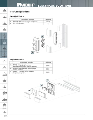 ELECTRICAL SOLUTIONS
C2.46
B2.
Cable
Accessories
C1.
Wiring
Duct
C3.
Abrasion
Protection
C4.
Cable
Management
D1.
Terminals
D2.
Power
Connectors
E1.
Labeling
Systems
E2.
Labels
E3.
Pre-Printed
& Write-On
Markers
F.
Index
B3.
Stainless
Steel Ties
C2.
Surface
Raceway
E5.
Lockout/
Tagout
& Safety
Solutions
B1.
Cable Ties
A.
System
Overview
D3.
Grounding
Connectors
E4.
Permanent
Identification
A. T70PG = Single gang rectangular
electrical/communication snap-on faceplate.
B. ERU20 = 20 A rectangular electrical outlet
(screws included).
C. T45WC = T-45 offset box for screw-on
faceplates/receptacles.
Components Required See page
Exploded View 2
C2.53
C2.61
C2.49
A
B
A
C
B
T-45 Configurations
A. T45HDB = T-45 snap-on hinged data bracket. C2.49
B. Mini-Com®
Modules. —
Components Required See page
Exploded View 1
 