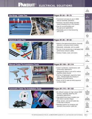 For technical assistance in the U.S., call 866-405-6654 (outside the U.S., see inside back cover for directory)
ELECTRICAL SOLUTIONS
B1.5
B2.
Cable
Accessories
C1.
Wiring
Duct
C3.
Abrasion
Protection
C4.
Cable
Management
D1.
Terminals
D2.
Power
Connectors
E1.
Labeling
Systems
E2.
Labels
E3.
Pre-Printed
& Write-On
Markers
F.
Index
B3.
Stainless
Steel Ties
C2.
Surface
Raceway
E5.
Lockout/
Tagout
& Safety
Solutions
B1.
Cable Ties
A.
System
Overview
D3.
Grounding
Connectors
E4.
Permanent
Identification
Network Cable Ties Pages B1.85 – B1.92
Sta-Strap®
Cable Ties Pages B1.65 – B1.72
Manual Cable Tie Installation Tools Pages B1.109 – B1.114
Automatic Cable Tie Installation Tools Pages B1.115 – B1.122
• Convenient and easy to use in OEM
manual assembly operations
• Exclusive, two-piece design provides
lowest threading force in the industry
• Use for normal bundling and
through-panel applications
• Releasable prior to final tensioning
and cut-off
• Ideal for the telecommunications, financial,
education, and government markets
• Adjustable, releasable, and re-usable
• No risk of over-tensioning or damaging high
performance network cables
• Variety of styles, sizes, and colors
• Used in production, maintenance, and
construction applications
• Designed for ease of use and to reduce
repetitive stress injuries
• Full line of lightweight, ergonomic hand
tools – Panduit leads the industry in
reliability and performance
• Flush cut-off of cable tie limits exposure
to sharp edges
• An efficient solution for high volume OEM
harness, assembly, fastening and
packaging applications
• High-speed tools lower installed cost
and reduce operator fatigue
• Wrap, tension, and cut-off cable ties
in less than a second
• Reel-fed systems for miniature and
standard cross section cable ties
 