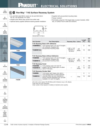 ELECTRICAL SOLUTIONS
Order number of pieces required, in multiples of Standard Package Quantity. Prime items appear in BOLD.C2.48
B2.
Cable
Accessories
C1.
Wiring
Duct
C3.
Abrasion
Protection
C4.
Cable
Management
D1.
Terminals
D2.
Power
Connectors
E1.
Labeling
Systems
E2.
Labels
E3.
Pre-Printed
& Write-On
Markers
F.
Index
B3.
Stainless
Steel Ties
C2.
Surface
Raceway
E5.
Lockout/
Tagout
& Safety
Solutions
B1.
Cable Ties
A.
System
Overview
D3.
Grounding
Connectors
E4.
Permanent
Identification
T45B
T45C
T45DW
Pan-Way ®
T-45 Surface Raceway System
• UL and CSA rated 600 V; meets UL 5A and CSA C22.2
No. 62.1-03 standards; FT4 rated
• Hinged cover allows easy access from either side
• Optional factory applied adhesive backing speeds installation
• Supplied with pre-punched mounting holes
• Tamper resistant
• Terminates using the T-45 hinged data or power brackets, offset
box, or surface mount outlet box solutions
‡For other colors replace IW (Off White) with EI (Electric Ivory) or BL (Black).
Order base and cover separately.
Order number of feet required in multiples of standard carton quantity.
T-45
Internal Area = 2.12 Sq. In.
Part Number Part Description Raceway Size Color‡
Length
(Ft.)
Std.
Ctn.
Qty.
T-45 Raceway Base with Adhesive
T45BIW10-A 10 200
T-45 Raceway Base without Adhesive
T45BIW8 T-45 raceway base in 8' and 10' lengths
with adhesive. Supplied with
pre-punched mounting holes.
2.38" x 1.25"
(60.3mm x
32.0mm)
Off
White
8 160
T45BIW10 10 200
T-45 Raceway Cover
T45CIW8 T-45 raceway cover in 8' and 10'
lengths. Can be hinged open on either
side of T-45 base.
—
Off
White
8 160
T45CIW10 10 200
T-45 Raceway Divider Wall
T45DW8 T-45 divider wall. Snaps onto rails in
T-45 raceway base to create separate
channels. Must use wire retainers to
ensure channel separation per UL/CSA.
Available in 8' and 10' lengths.
— Gray
8 0
T45DW10 10 200
T45BIW8-A T-45 raceway base in 8' and 10' lengths
with adhesive. Supplied with
pre-punched mounting holes. 2.38" x 1.25"
(60.3mm x
32.0mm)
Off
White
8 160
 