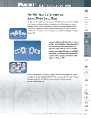 For technical assistance in the U.S., call 866-405-6654 (outside the U.S., see inside back cover for directory)
ELECTRICAL SOLUTIONS
C2.51
B2.
Cable
Accessories
C1.
Wiring
Duct
C3.
Abrasion
Protection
C4.
Cable
Management
D1.
Terminals
D2.
Power
Connectors
E1.
Labeling
Systems
E2.
Labels
E3.
Pre-Printed
& Write-On
Markers
F.
Index
B3.
Stainless
Steel Ties
C2.
Surface
Raceway
E5.
Lockout/
Tagout
& Safety
Solutions
B1.
Cable Ties
A.
System
Overview
D3.
Grounding
Connectors
E4.
Permanent
Identification
PAN-WAY®
SNAP-ON FACEPLATES AND
SURFACE MOUNT OUTLET BOXES
Pan-Way®
Snap-On Faceplates are designed for use with Panduit surface raceway systems and install
faster than conventional screw-on faceplates,reducing labor costs and providing a more aesthetic
appearance.Pan-Way®
Snap-On Communication Faceplates are available in vertical and horizontal
orientation and accept Panduit®
Mini-Com®
Copper and Fiber Optic Modules.Electrical outlets are
available in colors to complement Panduit raceway and are available in 20 A,106 duplex,rectangular,
TVSS and GFCI.
• Snap-on faceplates install without the use of screws
providing faster installation and superior aesthetics
• Fast-Snap™
Boxes assemble without the use of
screws and accept Pan-Way®
Snap-On Faceplates
• Snap-on communication faceplates are available in
horizontal or vertical sloped outlet configurations
• Snap-on electrical faceplates are available in 106
duplex or rectangular styles
Surface mount outlet boxes are available for both power and communication applications.They are
compatible with Pan-Way®
LD,LDPH,LD2P10 andT-45 Raceway Systems.Pan-Way®
Snap-On Faceplates
mount directly to Cove,TG-70,T-70,Twin-70 raceways,Pan-Way®
Fast-Snap™
Boxes and
Pan-Pole™
Aluminum Outlet Poles.
 