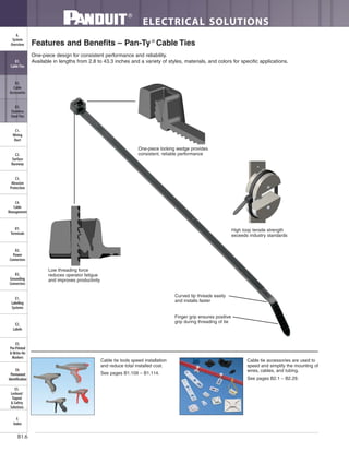 ELECTRICAL SOLUTIONS
B1.6
B2.
Cable
Accessories
C1.
Wiring
Duct
C3.
Abrasion
Protection
C4.
Cable
Management
D1.
Terminals
D2.
Power
Connectors
E1.
Labeling
Systems
E2.
Labels
E3.
Pre-Printed
& Write-On
Markers
F.
Index
B3.
Stainless
Steel Ties
C2.
Surface
Raceway
E5.
Lockout/
Tagout
& Safety
Solutions
B1.
Cable Ties
A.
System
Overview
D3.
Grounding
Connectors
E4.
Permanent
Identification
Features and Benefits – Pan-Ty ®
Cable Ties
One-piece design for consistent performance and reliability.
Available in lengths from 2.8 to 43.3 inches and a variety of styles, materials, and colors for specific applications.
Curved tip threads easily
and installs faster
Finger grip ensures positive
grip during threading of tie
One-piece locking wedge provides
consistent, reliable performance
Low threading force
reduces operator fatigue
and improves productivity
High loop tensile strength
exceeds industry standards
Cable tie tools speed installation
and reduce total installed cost.
See pages B1.109 – B1.114.
Cable tie accessories are used to
speed and simplify the mounting of
wires, cables, and tubing.
See pages B2.1 – B2.29.
 