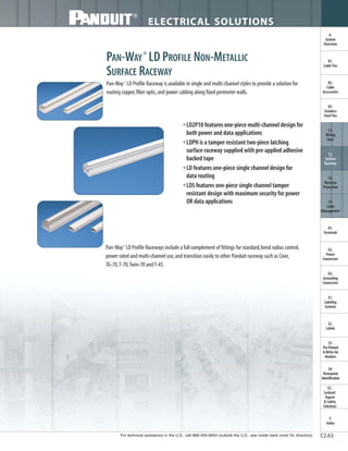 For technical assistance in the U.S., call 866-405-6654 (outside the U.S., see inside back cover for directory)
ELECTRICAL SOLUTIONS
C2.63
B2.
Cable
Accessories
C1.
Wiring
Duct
C3.
Abrasion
Protection
C4.
Cable
Management
D1.
Terminals
D2.
Power
Connectors
E1.
Labeling
Systems
E2.
Labels
E3.
Pre-Printed
& Write-On
Markers
F.
Index
B3.
Stainless
Steel Ties
C2.
Surface
Raceway
E5.
Lockout/
Tagout
& Safety
Solutions
B1.
Cable Ties
A.
System
Overview
D3.
Grounding
Connectors
E4.
Permanent
Identification
PAN-WAY®
LD PROFILE NON-METALLIC
SURFACE RACEWAY
Pan-Way®
LD Profile Raceway is available in single and multi-channel styles to provide a solution for
routing copper,fiber optic,and power cabling along fixed perimeter walls.
• LD2P10 features one-piece multi-channel design for
both power and data applications
• LDPH is a tamper resistant two-piece latching
surface raceway supplied with pre-applied adhesive
backed tape
• LD features one-piece single channel design for
data routing
• LDS features one-piece single channel tamper
resistant design with maximum security for power
OR data applications
Pan-Way®
LD Profile Raceways include a full complement of fittings for standard,bend radius control,
power rated and multi-channel use,and transition easily to other Panduit raceway such as Cove,
TG-70,T-70,Twin-70 andT-45.
 