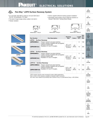 For technical assistance in the U.S., call 866-405-6654 (outside the U.S., see inside back cover for directory)
ELECTRICAL SOLUTIONS
C2.77
B2.
Cable
Accessories
C1.
Wiring
Duct
C3.
Abrasion
Protection
C4.
Cable
Management
D1.
Terminals
D2.
Power
Connectors
E1.
Labeling
Systems
E2.
Labels
E3.
Pre-Printed
& Write-On
Markers
F.
Index
B3.
Stainless
Steel Ties
C2.
Surface
Raceway
E5.
Lockout/
Tagout
& Safety
Solutions
B1.
Cable Ties
A.
System
Overview
D3.
Grounding
Connectors
E4.
Permanent
Identification
LDPH10
LDPH5
LDPH3
LDPH5
Internal Area = .33 Sq. In.
1.02"
.55".41"
.75"
LDPH3
Internal Area = .17 Sq. In.
LDPH10
Internal Area = .89 Sq. In.
1.52
.86
Pan-Way®
LDPH Surface Raceway System
• UL and CSA rated 600 V; meets UL 5A and CSA C22.2
No. 62.1-03 standards; FT4 rated
• Two-piece hinged design allows cables to be laid in
• Tamper resistant
• Factory applied adhesive backing speeds installation
• Terminates using surface mount outlet box solutions or
Panduit®
Mini-Com®
Surface Mount Boxes
LDPH raceway requires screw mounting for power cabling applications.
Order number of feet required in multiples of standard length increments.
‡For other colors replace IW (Off White) with EI (Electric Ivory), IG (International Gray), or WH (White).
Part Number Part Description
Raceway
Size Color‡
Length
(Ft.)
Std.
Ctn.
Qty.
LDPH3 – Surface Raceway
LDPH3IW8-A Tamper resistant one-piece latching
surface raceway. Supplied with pre-applied
adhesive backed tape.
Available in 8' and 10' lengths.
.75" x .41"
(20.0mm x
10.4mm)
Off
White
8 160
LDPH3IW10-A 10 200
LDPH5 – Surface Raceway
LDPH5IW8-A Tamper resistant one-piece latching
surface raceway. Supplied with pre-applied
adhesive backed tape.
Available in 8' and 10' lengths.
1.02" x .55"
(26.0mm x
14.0mm)
Off
White
8 160
LDPH5IW10-A 10 200
LDPH10 – Surface Raceway
LDPH10IW8-A Tamper resistant two-piece latching
surface raceway. Supplied with pre-applied
adhesive backed tape.
Available in 8' and 10' lengths.
1.52" x .86"
(39.0mm x
22.0mm)
Off
White
8 160
LDPH10IW10-A 10 200
 