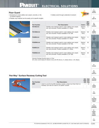 For technical assistance in the U.S., call 866-405-6654 (outside the U.S., see inside back cover for directory)
ELECTRICAL SOLUTIONS
C2.83
B2.
Cable
Accessories
C1.
Wiring
Duct
C3.
Abrasion
Protection
C4.
Cable
Management
D1.
Terminals
D2.
Power
Connectors
E1.
Labeling
Systems
E2.
Labels
E3.
Pre-Printed
& Write-On
Markers
F.
Index
B3.
Stainless
Steel Ties
C2.
Surface
Raceway
E5.
Lockout/
Tagout
& Safety
Solutions
B1.
Cable Ties
A.
System
Overview
D3.
Grounding
Connectors
E4.
Permanent
Identification
Floor Guard
• Accessory to route cables over carpet, concrete, or tile
to prevent tripping
• Flexible vinyl material can be easily cut to specific lengths
• Cables route through underside of product
Standard Package Quantity listed is in Feet.
‡For other colors replace EI (Electric Ivory) with BR (Brown), YL (Safety Yellow), or BL (Black).
Pan-Way®
Surface Raceway Cutting Tool
Part Number Part Description
Std.
Pkg.
Qty.
Std.
Ctn.
Qty.
SRT Used to cut all LD profile raceway. Leaves a clean burr-free finish on
raceway. Can also be used to cut plastic conduit.
1 10
Part Number Part Description Color‡
Std.
Pkg.
Qty.
FG1EI5.0-A Flexible vinyl material used to route cabling over carpet,
tile, and concrete. Product available in 5' strips.
Electric
Ivory
5
FG1EI50.0-A Flexible vinyl material used to route cabling over carpet,
tile, and concrete. Product available in 50' rolls.
Electric
Ivory
50
FG3EI5.0-A Flexible vinyl material used to route cabling over carpet,
tile, and concrete. Product available in 5' strips.
Electric
Ivory
5
FG3EI50.0-A Flexible vinyl material used to route cabling over carpet,
tile, and concrete. Product available in 50' rolls.
Electric
Ivory
50
FG5EI5.0-A Flexible vinyl material used to route cabling over carpet,
tile, and concrete. Product available in 5' strips.
Electric
Ivory
5
FG5EI25.0-A Flexible vinyl material used to route cabling over carpet,
tile, and concrete. Product available in 25' rolls.
Electric
Ivory
25
FG1
FG3
FG5
 