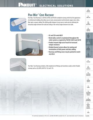 For technical assistance in the U.S., call 866-405-6654 (outside the U.S., see inside back cover for directory)
ELECTRICAL SOLUTIONS
C2.85
B2.
Cable
Accessories
C1.
Wiring
Duct
C3.
Abrasion
Protection
C4.
Cable
Management
D1.
Terminals
D2.
Power
Connectors
E1.
Labeling
Systems
E2.
Labels
E3.
Pre-Printed
& Write-On
Markers
F.
Index
B3.
Stainless
Steel Ties
C2.
Surface
Raceway
E5.
Lockout/
Tagout
& Safety
Solutions
B1.
Cable Ties
A.
System
Overview
D3.
Grounding
Connectors
E4.
Permanent
Identification
PAN-WAY®
COVE RACEWAY
Pan-Way®
Cove Raceway is a full line of NEC andTIA/EIA compliant raceway,which has the appearance
of architectural molding;that allows you to route,conceal,protect and terminate copper,voice,video,
fiber optic or power cabling.This offering adds elegance to any room or work area by softening the
horizontal angles between the wall and ceiling or the vertical angles between two walls.
• UL and CSA rated 600 V
• Bend radius control is maintained throughout the
entire system as required by TIA/EIA-568-B and 569-B
• Product mounts high out of reach for increased
tamper resistance
• Divided channel system allows for routing and
terminations of both power and data cabling
• Raceway and fitting covers may be painted to match
any décor
Pan-Way®
Cove Raceway includes a full complement of fittings and transitions easily to other Panduit
raceway such as LD,LDPH,LD2P10,T-45 andT-70.
 