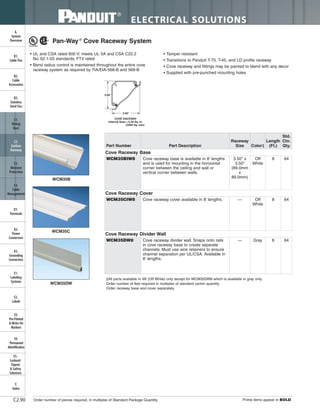 ELECTRICAL SOLUTIONS
Order number of pieces required, in multiples of Standard Package Quantity. Prime items appear in BOLD.C2.90
B2.
Cable
Accessories
C1.
Wiring
Duct
C3.
Abrasion
Protection
C4.
Cable
Management
D1.
Terminals
D2.
Power
Connectors
E1.
Labeling
Systems
E2.
Labels
E3.
Pre-Printed
& Write-On
Markers
F.
Index
B3.
Stainless
Steel Ties
C2.
Surface
Raceway
E5.
Lockout/
Tagout
& Safety
Solutions
B1.
Cable Ties
A.
System
Overview
D3.
Grounding
Connectors
E4.
Permanent
Identification
WCM35B
WCM35C
WCM35DW
3.50"
3.50"
COVE RACEWAY
Internal Area = 5.40 Sq. In.
(3484 Sq. mm)
Pan-Way®
Cove Raceway System
• UL and CSA rated 600 V; meets UL 5A and CSA C22.2
No. 62.1-03 standards; FT4 rated
• Bend radius control is maintained throughout the entire cove
raceway system as required by TIA/EIA-568-B and 569-B
• Tamper resistant
• Transitions to Panduit T-70, T-45, and LD profile raceway
• Cove raceway and fittings may be painted to blend with any decor
• Supplied with pre-punched mounting holes
‡All parts available in IW (Off White) only except for WCM35DW8 which is available in gray only.
Order number of feet required in multiples of standard carton quantity.
Order raceway base and cover separately.
Part Number Part Description
Raceway
Size Color‡
Length
(Ft.)
Std.
Ctn.
Qty.
Cove Raceway Base
WCM35BIW8 Cove raceway base is available in 8' lengths
and is used for mounting in the horizontal
corner between the ceiling and wall or
vertical corner between walls.
3.50" x
3.50"
(89.0mm
x
89.0mm)
Off
White
8 64
Cove Raceway Cover
WCM35CIW8 Cove raceway cover available in 8' lengths. — Off
White
8 64
Cove Raceway Divider Wall
WCM35DW8 Cove raceway divider wall. Snaps onto rails
in cove raceway base to create separate
channels. Must use wire retainers to ensure
channel separation per UL/CSA. Available in
8' lengths.
— Gray 8 64
 