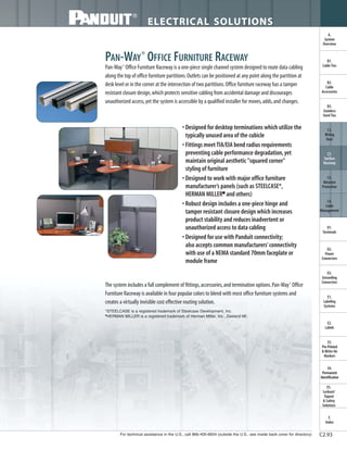 For technical assistance in the U.S., call 866-405-6654 (outside the U.S., see inside back cover for directory)
ELECTRICAL SOLUTIONS
C2.93
B2.
Cable
Accessories
C1.
Wiring
Duct
C3.
Abrasion
Protection
C4.
Cable
Management
D1.
Terminals
D2.
Power
Connectors
E1.
Labeling
Systems
E2.
Labels
E3.
Pre-Printed
& Write-On
Markers
F.
Index
B3.
Stainless
Steel Ties
C2.
Surface
Raceway
E5.
Lockout/
Tagout
& Safety
Solutions
B1.
Cable Ties
A.
System
Overview
D3.
Grounding
Connectors
E4.
Permanent
Identification
PAN-WAY®
OFFICE FURNITURE RACEWAY
Pan-Way®
Office Furniture Raceway is a one-piece single channel system designed to route data cabling
along the top of office furniture partitions.Outlets can be positioned at any point along the partition at
desk level or in the corner at the intersection of two partitions.Office furniture raceway has a tamper
resistant closure design,which protects sensitive cabling from accidental damage and discourages
unauthorized access,yet the system is accessible by a qualified installer for moves,adds,and changes.
• Designed for desktop terminations which utilize the
typically unused area of the cubicle
• Fittings meet TIA/EIA bend radius requirements
preventing cable performance degradation,yet
maintain original aesthetic "squared corner"
styling of furniture
• Designed to work with major office furniture
manufacturer’s panels (such as STEELCASE*,
HERMAN MILLER■
and others)
• Robust design includes a one-piece hinge and
tamper resistant closure design which increases
product stability and reduces inadvertent or
unauthorized access to data cabling
• Designed for use with Panduit connectivity;
also accepts common manufacturers’connectivity
with use of a NEMA standard 70mm faceplate or
module frame
The system includes a full complement of fittings,accessories,and termination options.Pan-Way®
Office
Furniture Raceway is available in four popular colors to blend with most office furniture systems and
creates a virtually invisible cost effective routing solution.
*STEELCASE is a registered trademark of Steelcase Development, Inc.
HERMAN MILLER is a registered trademark of Herman Miller, Inc., Zeeland MI.
 
