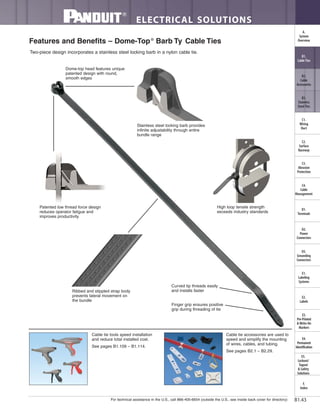 For technical assistance in the U.S., call 866-405-6654 (outside the U.S., see inside back cover for directory)
ELECTRICAL SOLUTIONS
B1.43
B2.
Cable
Accessories
C1.
Wiring
Duct
C3.
Abrasion
Protection
C4.
Cable
Management
D1.
Terminals
D2.
Power
Connectors
E1.
Labeling
Systems
E2.
Labels
E3.
Pre-Printed
& Write-On
Markers
F.
Index
B3.
Stainless
Steel Ties
C2.
Surface
Raceway
E5.
Lockout/
Tagout
& Safety
Solutions
B1.
Cable Ties
A.
System
Overview
D3.
Grounding
Connectors
E4.
Permanent
Identification
Features and Benefits – Dome-Top®
Barb Ty Cable Ties
Curved tip threads easily
and installs faster
Finger grip ensures positive
grip during threading of tie
Stainless steel locking barb provides
infinite adjustability through entire
bundle range
Dome-top head features unique
patented design with round,
smooth edges
Patented low thread force design
reduces operator fatigue and
improves productivity
Ribbed and stippled strap body
prevents lateral movement on
the bundle
High loop tensile strength
exceeds industry standards
Two-piece design incorporates a stainless steel locking barb in a nylon cable tie.
Cable tie tools speed installation
and reduce total installed cost.
See pages B1.109 – B1.114.
Cable tie accessories are used to
speed and simplify the mounting
of wires, cables, and tubing.
See pages B2.1 – B2.29.
 