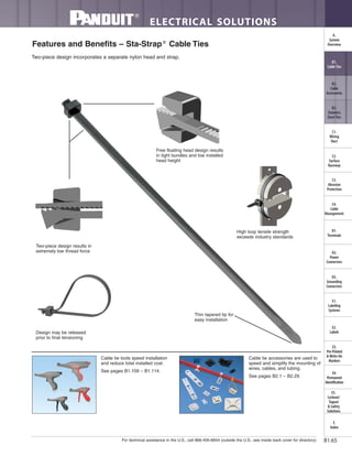 For technical assistance in the U.S., call 866-405-6654 (outside the U.S., see inside back cover for directory)
ELECTRICAL SOLUTIONS
B1.65
B2.
Cable
Accessories
C1.
Wiring
Duct
C3.
Abrasion
Protection
C4.
Cable
Management
D1.
Terminals
D2.
Power
Connectors
E1.
Labeling
Systems
E2.
Labels
E3.
Pre-Printed
& Write-On
Markers
F.
Index
B3.
Stainless
Steel Ties
C2.
Surface
Raceway
E5.
Lockout/
Tagout
& Safety
Solutions
B1.
Cable Ties
A.
System
Overview
D3.
Grounding
Connectors
E4.
Permanent
Identification
Features and Benefits – Sta-Strap®
Cable Ties
Two-piece design incorporates a separate nylon head and strap.
Thin tapered tip for
easy installation
Free floating head design results
in tight bundles and low installed
head height
Two-piece design results in
extremely low thread force
Design may be released
prior to final tensioning
High loop tensile strength
exceeds industry standards
Cable tie tools speed installation
and reduce total installed cost.
See pages B1.109 – B1.114.
Cable tie accessories are used to
speed and simplify the mounting of
wires, cables, and tubing.
See pages B2.1 – B2.29.
 