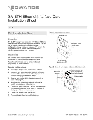 © 2013 UTC Fire & Security. All rights reserved. 1 / 4 P/N 3101100 • REV 03 • REB 25JAN13
SA-ETH Ethernet Interface Card
Installation Sheet
EN FR
EN: Installation Sheet
Operation
The SA-ETH card provides a standard 10/100 Base-T Ethernet
network connection for connecting to a local network. The card
can be used for uploading and downloading panel
configuration, history, and current status to a PC running the
configuration utility or connect to a compatible central
monitoring station receiver over a network.
Installation
The Ethernet card is installed on the plastic assembly and
connects to the main circuit board via a ribbon cable.
Note: The Ethernet card must be configured through
programming for proper operation.
To install the Ethernet card:
1. Power down the panel and disconnect the batteries.
2. Locate the card slot on the plastic assembly behind the
main circuit board and connector J1 on the main circuit
board (at the top-right of the main board).
3. Slide the card into the slot on the plastic assembly as
show in the diagram.
4. Attach the card to the plastic assembly using two #6
plastite screws as show in the diagram.
5. Connect the ribbon cable (P/N 7140189) from the card to
connector J1 on the main circuit board. J1 is located on
the top-right of the main circuit board.
6. Connect the network cable. See “Wiring.”
7. Power up the panel and connect the batteries.
Figure 1: Slide the card into its slot
Ethernet card
Top-right of main
circuit board
Card slot on
plastic assembly
Figure 2: Screw the card in place and connect the ribbon cable
To connector J1 on
main circuit board
(top-right of board)
Ribbon cable
#6 plastite
screws
 