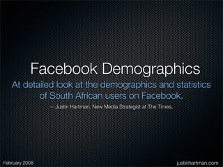 Facebook Demographics
   At detailed look at the demographics and statistics
          of South African users on Facebook.
                -- Justin Hartman, New Media Strategist at The Times.




February 2008                                                           justinhartman.com